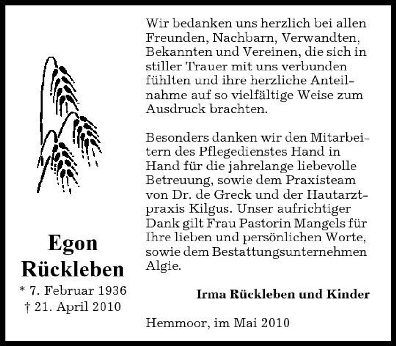 <p>Wir bedanken uns herzlich bei allen Freunden, Nachbarn, Verwandten, Bekannten und Vereinen, die sich in stiller Trauer mit uns verbunden fühlten und ihre herzliche Anteilnahme auf so vielfältige Weise zum Ausdruck brachten. Besonders danken wir den Mitarbeitern des Pflegedienstes Hand in Hand für die jahrelange liebevolle Betreuung, sowie dem Praxisteam von Dr. de Greck und der Hautarztpraxis Kilgus. Unser aufrichtiger Dank gilt Frau Pastorin Mangels für Ihre lieben und persönlichen Worte, sowie dem Bestattungsunternehmen Algie. Irma Rückleben und Kinder Hemmoor, im Mai 2010</p><p>Egon Rückleben<br />* 7. Februar 1936 † 21. April 2010</p>