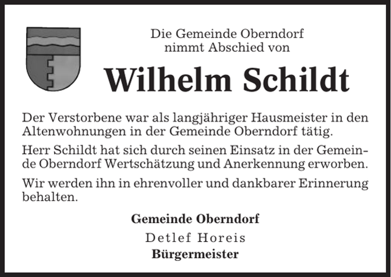 <p>Die Gemeinde Oberndorf<br />nimmt Abschied von</p><p>Wilhelm Schildt<br />Der Verstorbene war als langjähriger Hausmeister in den<br />Altenwohnungen in der Gemeinde Oberndorf tätig.<br />Herr Schildt hat sich durch seinen Einsatz in der Gemeinde Oberndorf Wertschätzung und Anerkennung erworben.<br />Wir werden ihn in ehrenvoller und dankbarer Erinnerung<br />behalten.<br />Gemeinde Oberndorf<br />Detlef Horeis<br />Bürgermeister</p>