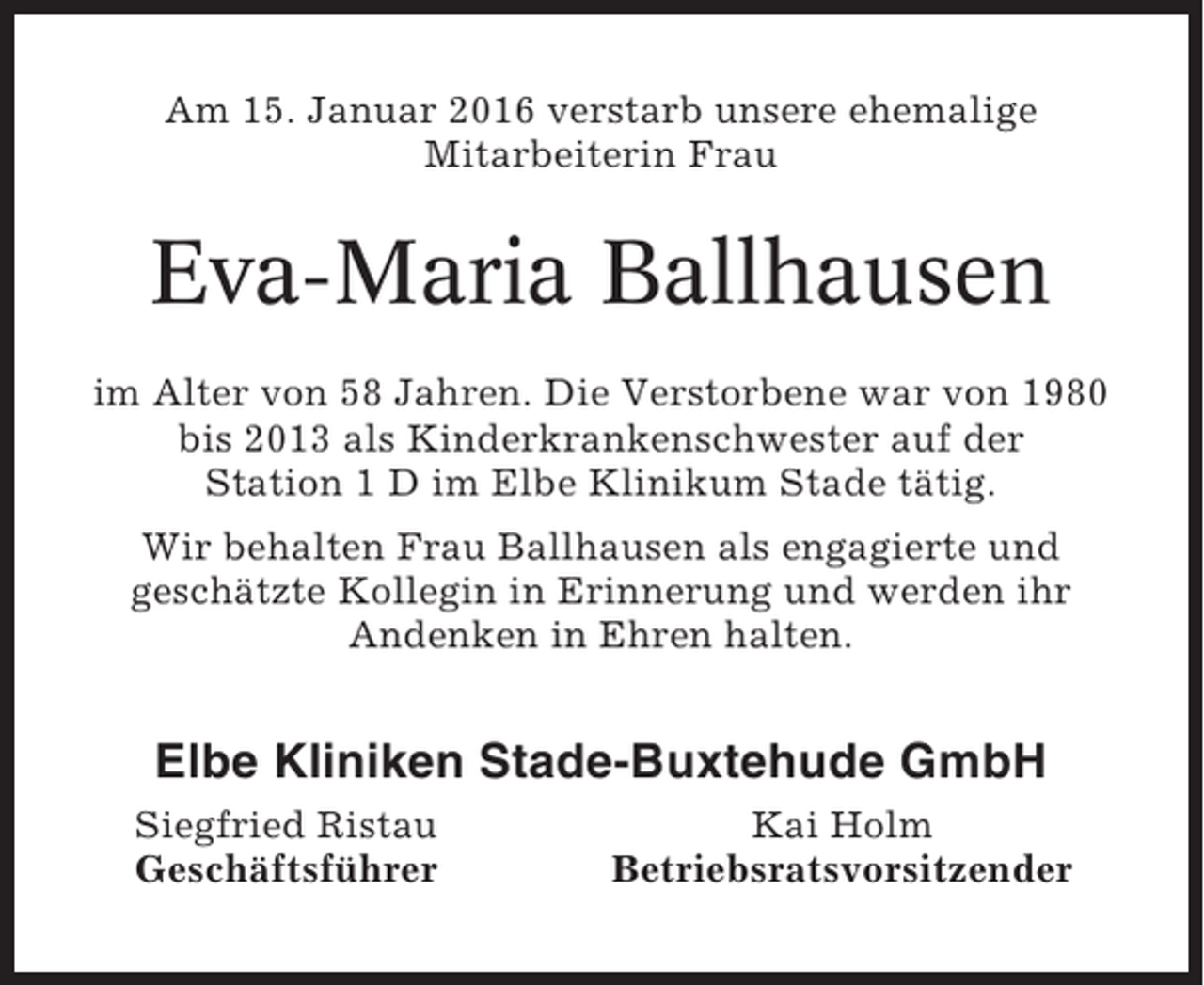<p>Am 15. Januar 2016 verstarb unsere ehemalige<br />Mitarbeiterin Frau</p><p>Eva-Maria Ballhausen<br />im Alter von 58 Jahren. Die Verstorbene war von 1980<br />bis 2013 als Kinderkrankenschwester auf der<br />Station 1 D im Elbe Klinikum Stade tätig.<br />Wir behalten Frau Ballhausen als engagierte und<br />geschätzte Kollegin in Erinnerung und werden ihr<br />Andenken in Ehren halten.</p><p>Elbe Kliniken Stade-Buxtehude GmbH<br />Siegfried Ristau<br />Geschäftsführer</p><p>Kai Holm<br />Betriebsratsvorsitzender</p>