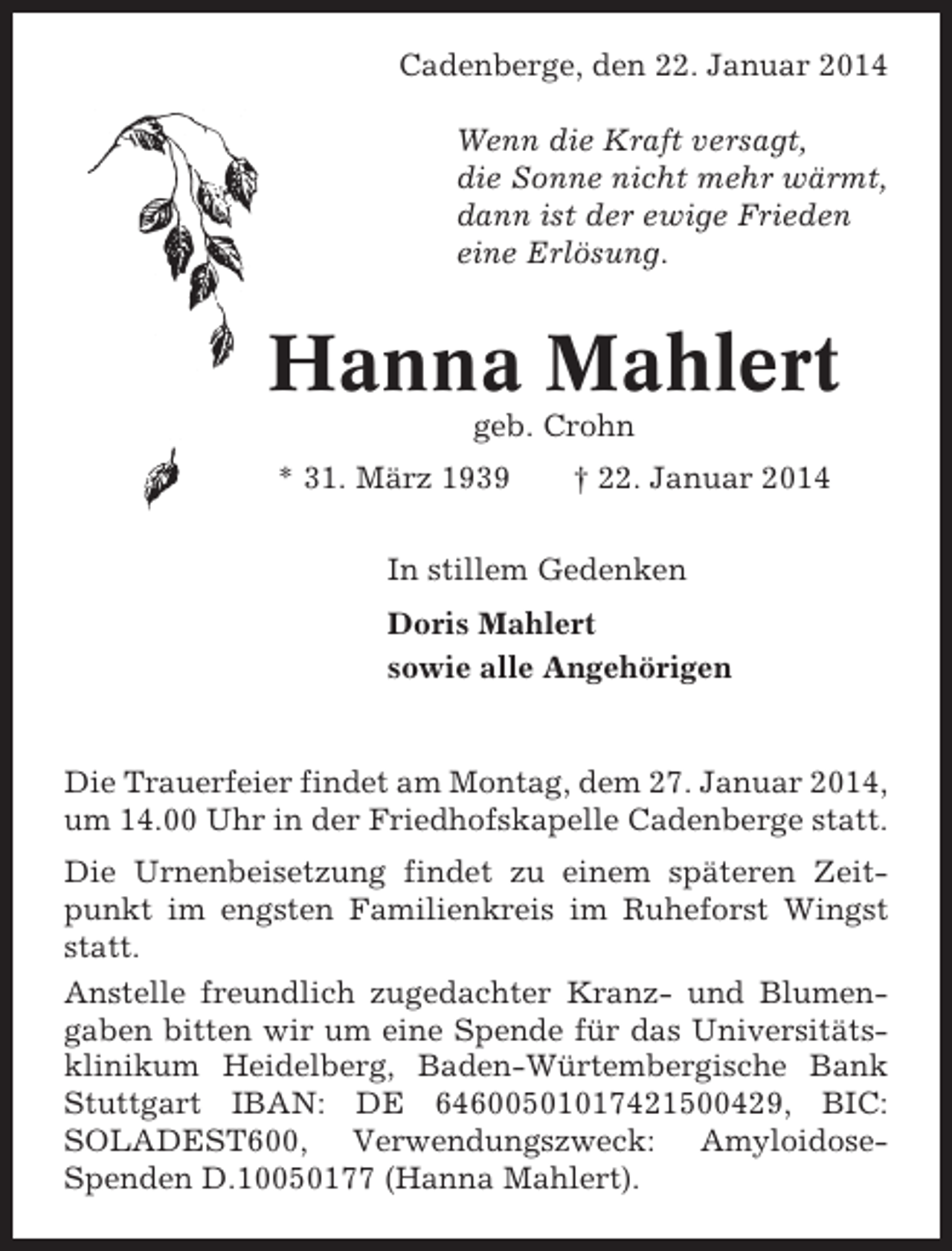 <p>Cadenberge, den 22. Januar 2014<br />Wenn die Kraft versagt,<br />die Sonne nicht mehr wärmt,<br />dann ist der ewige Frieden<br />eine Erlösung.</p><p>Hanna Mahlert<br />geb. Crohn<br />* 31. März 1939</p><p>† 22. Januar 2014</p><p>In stillem Gedenken<br />Doris Mahlert<br />sowie alle Angehörigen</p><p>Die Trauerfeier findet am Montag, dem 27. Januar 2014,<br />um 14.00 Uhr in der Friedhofskapelle Cadenberge statt.<br />Die Urnenbeisetzung findet zu einem späteren Zeitpunkt im engsten Familienkreis im Ruheforst Wingst<br />statt.<br />Anstelle freundlich zugedachter Kranz- und Blumengaben bitten wir um eine Spende für das Universitätsklinikum Heidelberg, Baden-Würtembergische Bank<br />Stuttgart IBAN: DE 64600501017421500429, BIC:<br />SOLADEST600, Verwendungszweck: AmyloidoseSpenden D.10050177 (Hanna Mahlert).</p>