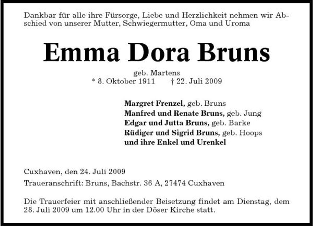 <p>Dankbar für alle ihre Fürsorge, Liebe und Herzlichkeit nehmen wir Abschied von unserer Mutter, Schwiegermutter, Oma und Uroma</p><p>Emma Dora Bruns<br />geb. Martens * 8. Oktober 1911 † 22. Juli 2009 Margret Frenzel, geb. Bruns Manfred und Renate Bruns, geb. Jung Edgar und Jutta Bruns, geb. Barke Rüdiger und Sigrid Bruns, geb. Hoops und ihre Enkel und Urenkel</p><p>Cuxhaven, den 24. Juli 2009 Traueranschrift: Bruns, Bachstr. 36 A, 27474 Cuxhaven Die Trauerfeier mit anschließender Beisetzung findet am Dienstag, dem 28. Juli 2009 um 12.00 Uhr in der Döser Kirche statt.</p>