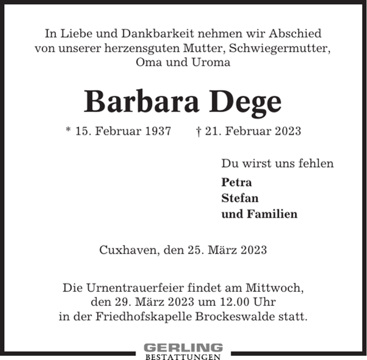 <p>In Liebe und Dankbarkeit nehmen wir Abschied<br />von unserer herzensguten Mutter, Schwiegermutter,<br />Oma und Uroma</p><p>Barbara Dege<br />* 15. Februar 1937</p><p>† 21. Februar 2023<br />Du wirst uns fehlen<br />Petra<br />Stefan<br />und Familien</p><p>Cuxhaven, den 25. März 2023<br />Die Urnentrauerfeier findet am Mittwoch,<br />den 29. März 2023 um 12.00 Uhr<br />in der Friedhofskapelle Brockeswalde statt.</p>