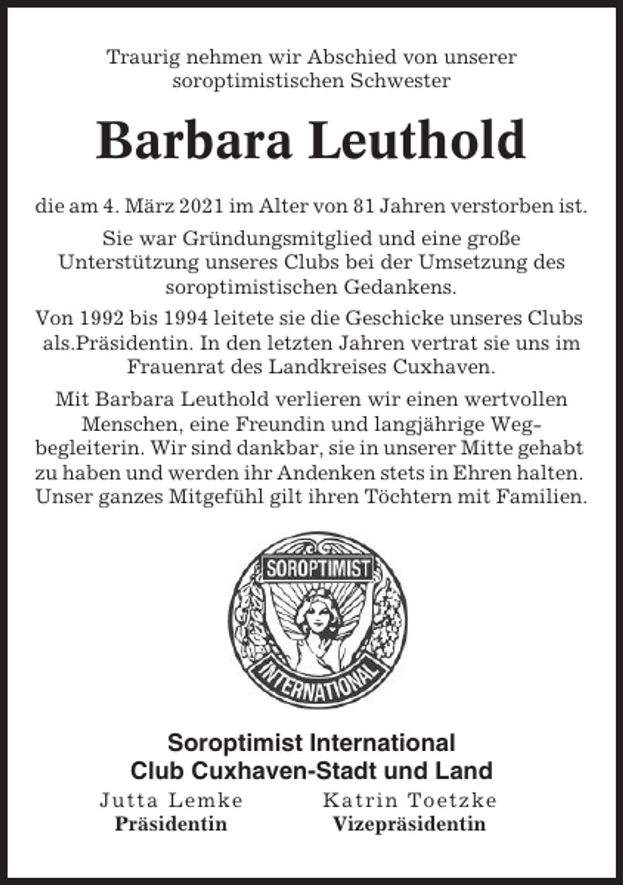 <p>Traurig nehmen wir Abschied von unserer<br />soroptimistischen Schwester</p><p>Barbara Leuthold<br />die am 4. März 2021 im Alter von 81 Jahren verstorben ist.<br />Sie war Gründungsmitglied und eine große<br />Unterstützung unseres Clubs bei der Umsetzung des<br />soroptimistischen Gedankens.<br />Von 1992 bis 1994 leitete sie die Geschicke unseres Clubs<br />als.Präsidentin. In den letzten Jahren vertrat sie uns im<br />Frauenrat des Landkreises Cuxhaven.<br />Mit Barbara Leuthold verlieren wir einen wertvollen<br />Menschen, eine Freundin und langjährige Wegbegleiterin. Wir sind dankbar, sie in unserer Mitte gehabt<br />zu haben und werden ihr Andenken stets in Ehren halten.<br />Unser ganzes Mitgefühl gilt ihren Töchtern mit Familien.</p><p>Soroptimist International<br />Club Cuxhaven-Stadt und Land<br />Jutta Lemke<br />Präsidentin</p><p>Katrin Toetzke<br />Vizepräsidentin</p>