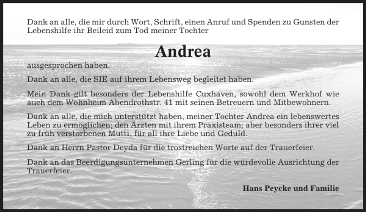 <p>Dank an alle, die mir durch Wort, Schrift, einen Anruf und Spenden zu Gunsten der<br />Lebenshilfe ihr Beileid zum Tod meiner Tochter</p><p>Andrea<br />ausgesprochen haben.<br />Dank an alle, die SIE auf ihrem Lebensweg begleitet haben.<br />Mein Dank gilt besonders der Lebenshilfe Cuxhaven, sowohl dem Werkhof wie<br />auch dem Wohnheim Abendrothstr. 41 mit seinen Betreuern und Mitbewohnern.<br />Dank an alle, die mich unterstützt haben, meiner Tochter Andrea ein lebenswertes<br />Leben zu ermöglichen; den Ärzten mit ihrem Praxisteam; aber besonders ihrer viel<br />zu früh verstorbenen Mutti, für all ihre Liebe und Geduld.<br />Dank an Herrn Pastor Deyda für die trostreichen Worte auf der Trauerfeier.<br />Dank an das Beerdigungsunternehmen Gerling für die würdevolle Ausrichtung der<br />Trauerfeier.<br />Hans Peycke und Familie</p>