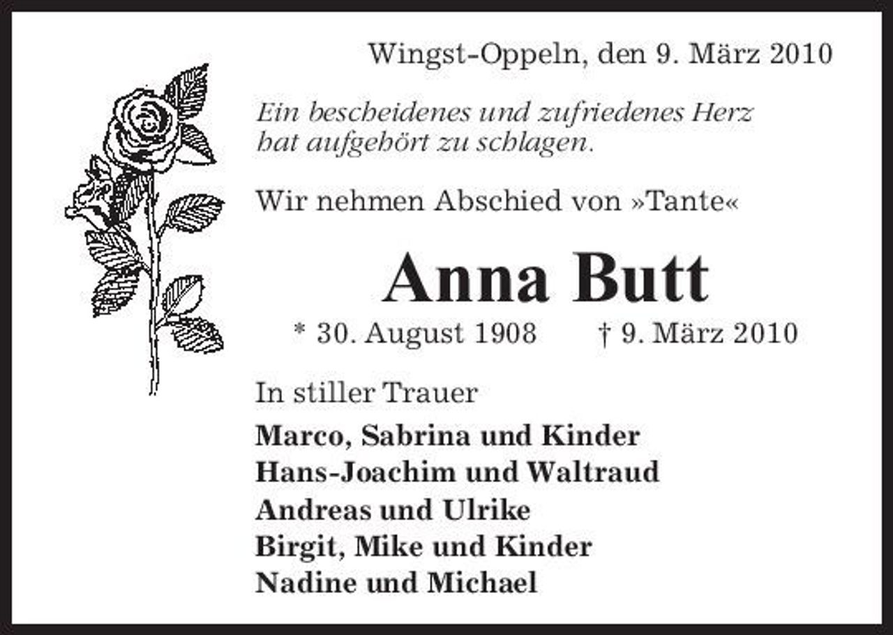 <p>Wingst-Oppeln, den 9. März 2010 Ein bescheidenes und zufriedenes Herz hat aufgehört zu schlagen. Wir nehmen Abschied von »Tante«</p><p>Anna Butt<br />* 30. August 1908 † 9. März 2010 In stiller Trauer Marco, Sabrina und Kinder Hans-Joachim und Waltraud Andreas und Ulrike Birgit, Mike und Kinder Nadine und Michael</p>