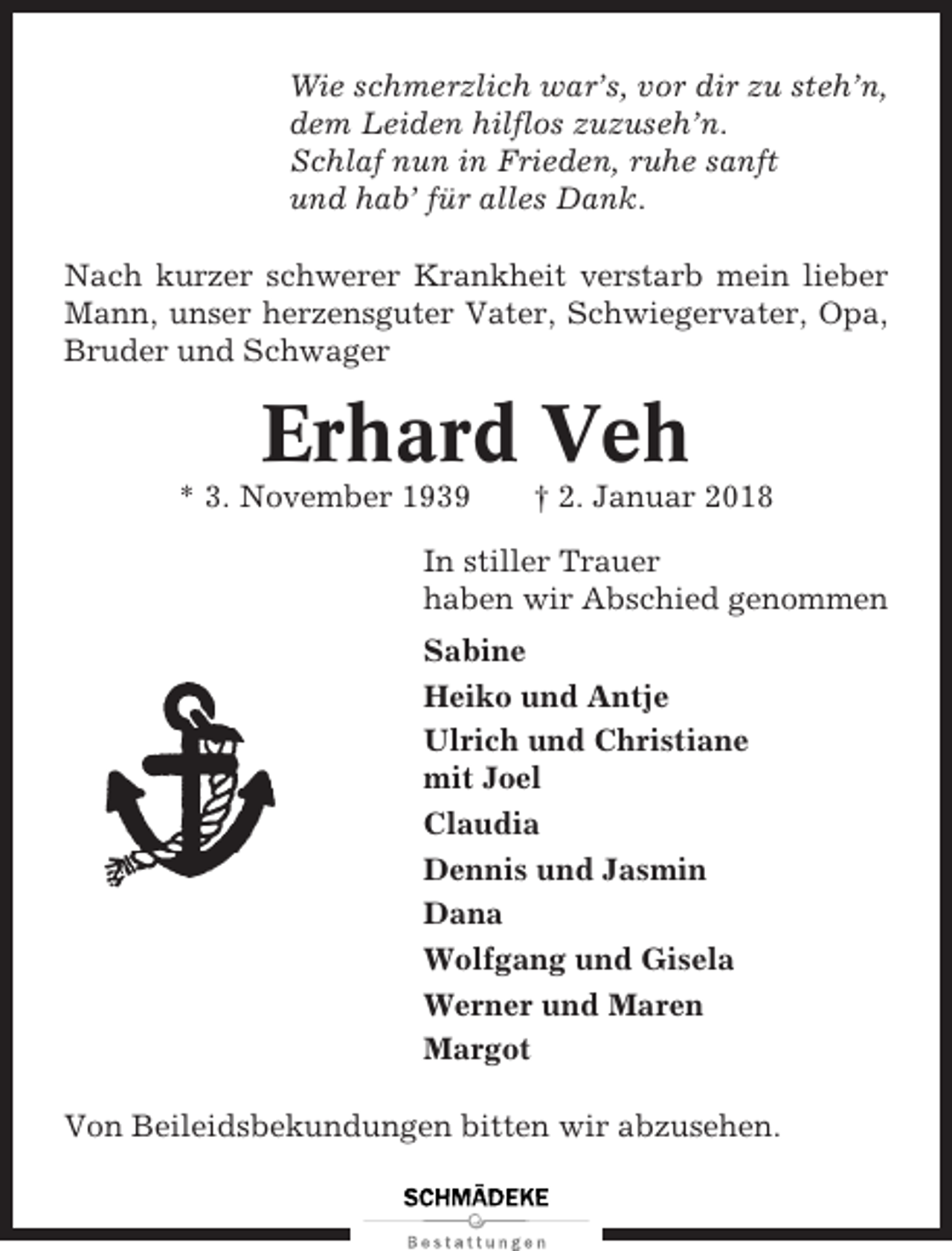 <p>Wie schmerzlich war’s, vor dir zu steh’n,<br />dem Leiden hilflos zuzuseh’n.<br />Schlaf nun in Frieden, ruhe sanft<br />und hab’ für alles Dank.<br />Nach kurzer schwerer Krankheit verstarb mein lieber<br />Mann, unser herzensguter Vater, Schwiegervater, Opa,<br />Bruder und Schwager</p><p>Erhard Veh<br />* 3. November 1939</p><p>† 2. Januar 2018</p><p>In stiller Trauer<br />haben wir Abschied genommen<br />Sabine<br />Heiko und Antje<br />Ulrich und Christiane<br />mit Joel<br />Claudia<br />Dennis und Jasmin<br />Dana<br />Wolfgang und Gisela<br />Werner und Maren<br />Margot<br />Von Beileidsbekundungen bitten wir abzusehen.</p>