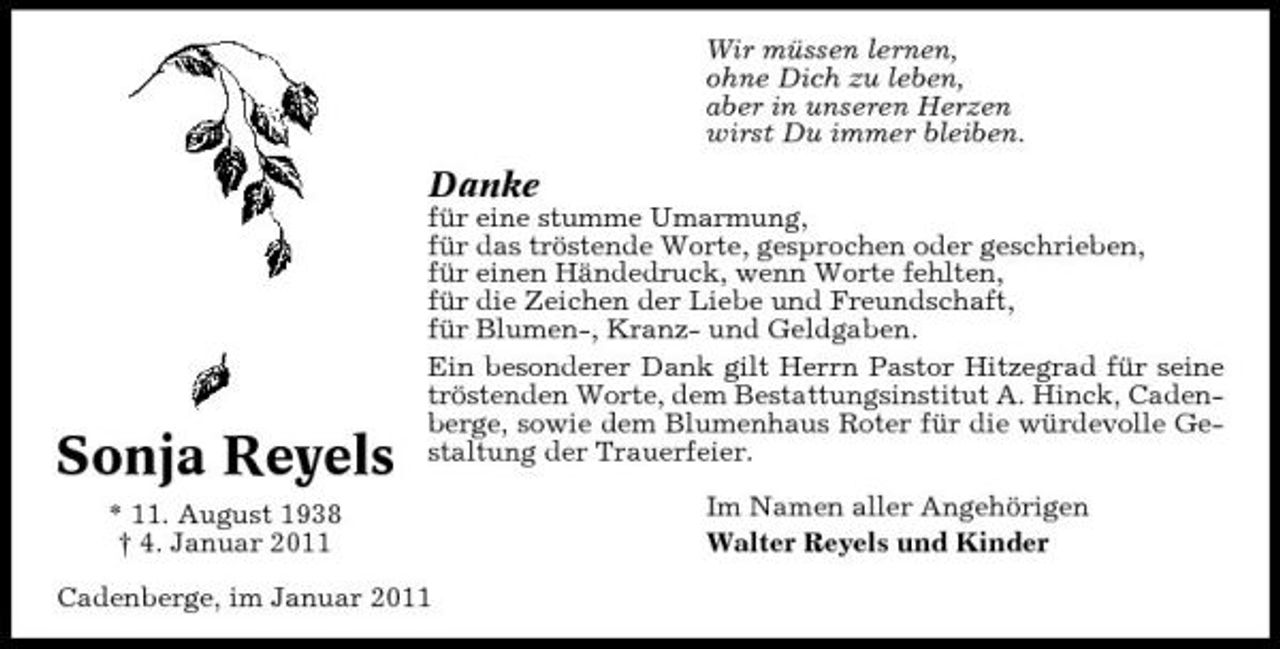 <p>Wir müssen lernen, ohne Dich zu leben, aber in unseren Herzen wirst Du immer bleiben.</p><p>Danke<br />für eine stumme Umarmung, für das tröstende Worte, gesprochen oder geschrieben, für einen Händedruck, wenn Worte fehlten, für die Zeichen der Liebe und Freundschaft, für Blumen-, Kranz- und Geldgaben. Ein besonderer Dank gilt Herrn Pastor Hitzegrad für seine tröstenden Worte, dem Bestattungsinstitut A. Hinck, Cadenberge, sowie dem Blumenhaus Roter für die würdevolle Gestaltung der Trauerfeier. Im Namen aller Angehörigen Walter Reyels und Kinder</p><p>Sonja Reyels<br />* 11. August 1938 † 4. Januar 2011</p><p>Cadenberge, im Januar 2011</p>