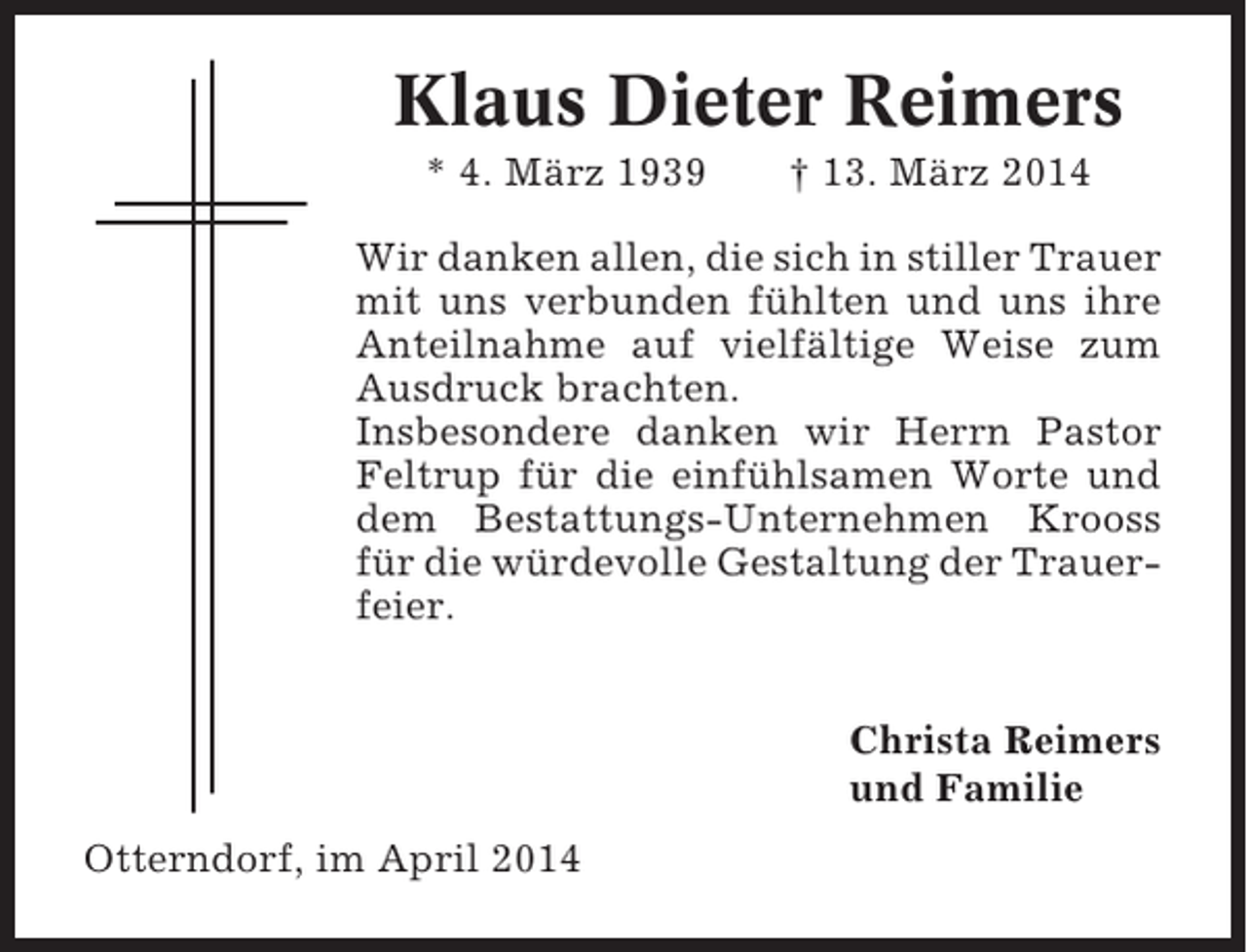 <p>Klaus Dieter Reimers<br />* 4. März 1939</p><p>† 13. März 2014</p><p>Wir danken allen, die sich in stiller Trauer<br />mit uns verbunden fühlten und uns ihre<br />Anteilnahme auf vielfältige Weise zum<br />Ausdruck brachten.<br />Insbesondere danken wir Herrn Pastor<br />Feltrup für die einfühlsamen Worte und<br />dem Bestattungs-Unternehmen Krooss<br />für die würdevolle Gestaltung der Trauerfeier.<br />Christa Reimers<br />und Familie<br />Otterndorf, im April 2014</p>