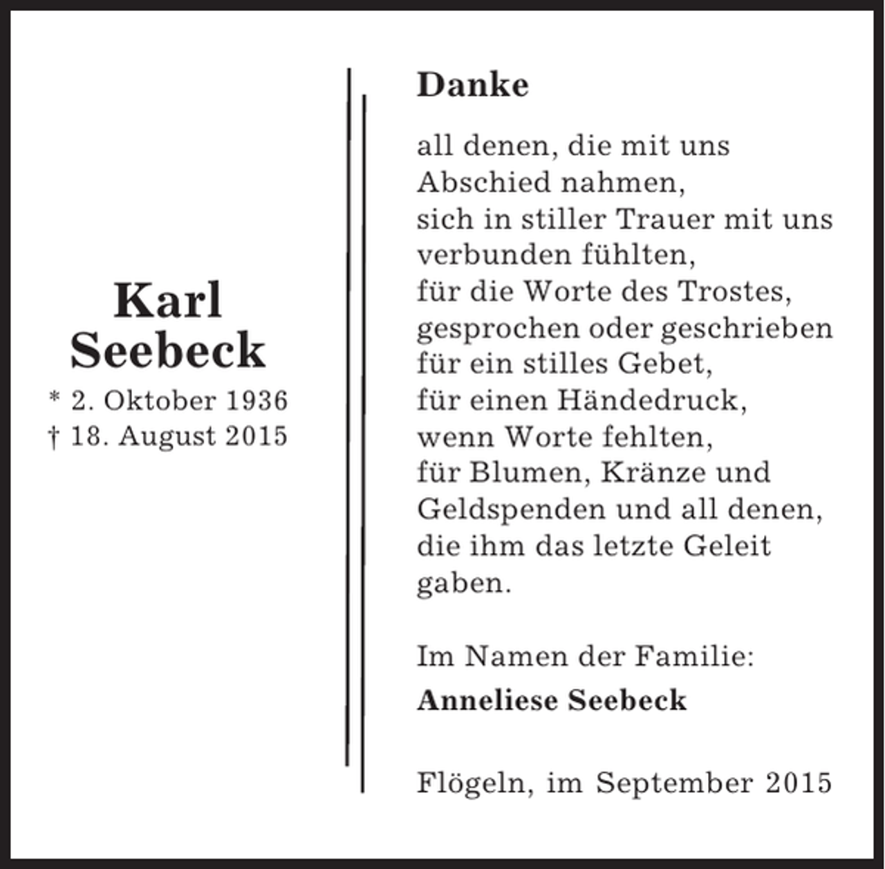 <p>Danke</p><p>Karl<br />Seebeck<br />* 2. Oktober 1936<br />† 18. August 2015</p><p>all denen, die mit uns<br />Abschied nahmen,<br />sich in stiller Trauer mit uns<br />verbunden fühlten,<br />für die Worte des Trostes,<br />gesprochen oder geschrieben<br />für ein stilles Gebet,<br />für einen Händedruck,<br />wenn Worte fehlten,<br />für Blumen, Kränze und<br />Geldspenden und all denen,<br />die ihm das letzte Geleit<br />gaben.<br />Im Namen der Familie:<br />Anneliese Seebeck<br />Flögeln, im September 2015</p>