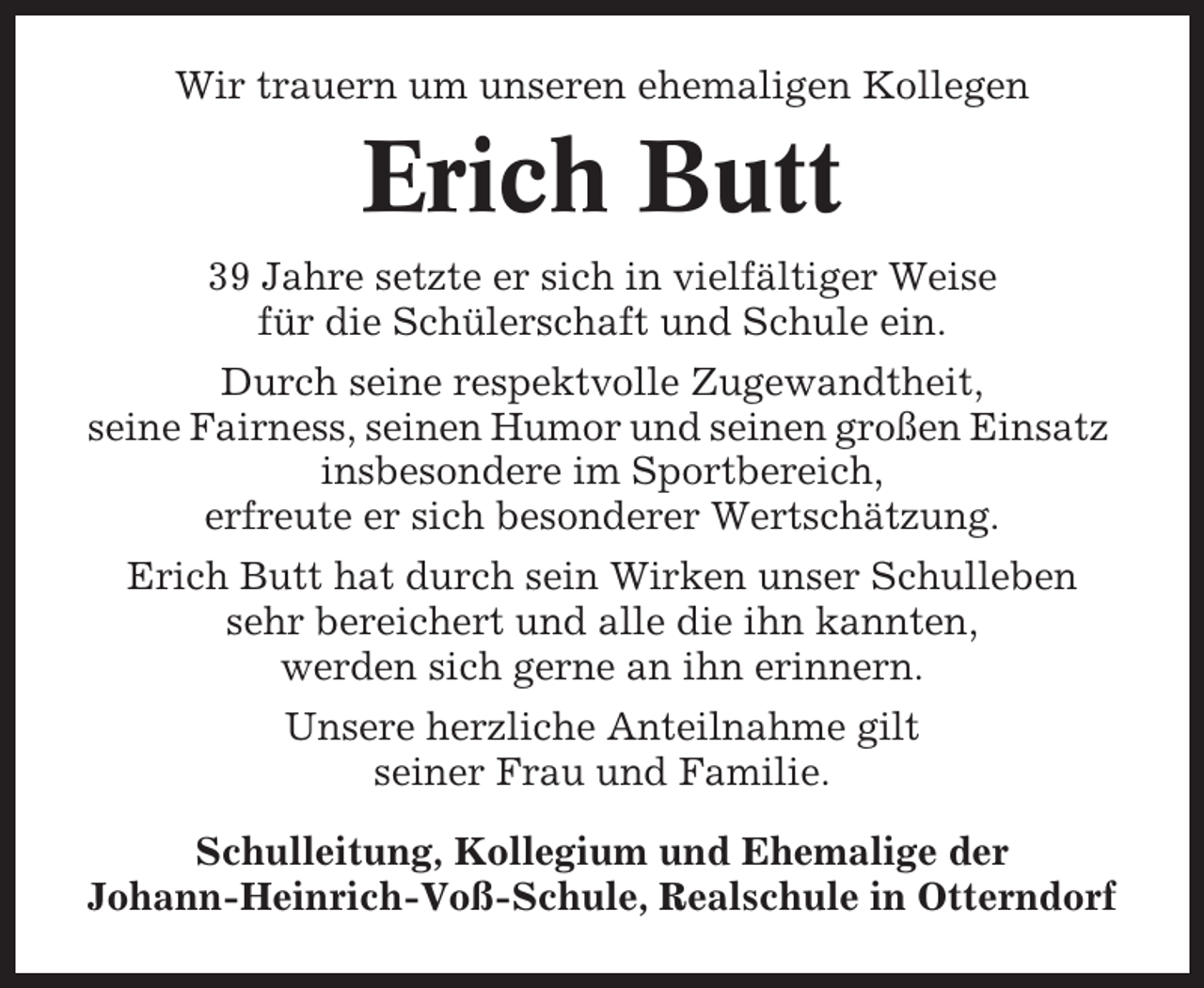 <p>Wir trauern um unseren ehemaligen Kollegen</p><p>Erich Butt<br />39 Jahre setzte er sich in vielfältiger Weise<br />für die Schülerschaft und Schule ein.<br />Durch seine respektvolle Zugewandtheit,<br />seine Fairness, seinen Humor und seinen großen Einsatz<br />insbesondere im Sportbereich,<br />erfreute er sich besonderer Wertschätzung.<br />Erich Butt hat durch sein Wirken unser Schulleben<br />sehr bereichert und alle die ihn kannten,<br />werden sich gerne an ihn erinnern.<br />Unsere herzliche Anteilnahme gilt<br />seiner Frau und Familie.<br />Schulleitung, Kollegium und Ehemalige der<br />Johann-Heinrich-Voß-Schule, Realschule in Otterndorf</p>