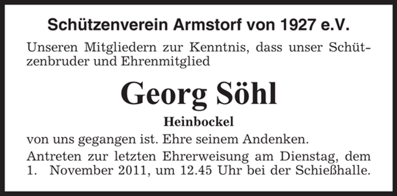 <p>Schützenverein Armstorf von 1927 e.V.<br />Unseren Mitgliedern zur Kenntnis, dass unser Schützenbruder und Ehrenmitglied</p><p>Georg Söhl<br />Heinbockel<br />von uns gegangen ist. Ehre seinem Andenken.<br />Antreten zur letzten Ehrerweisung am Dienstag, dem<br />1. November 2011, um 12.45 Uhr bei der Schießhalle.</p>
