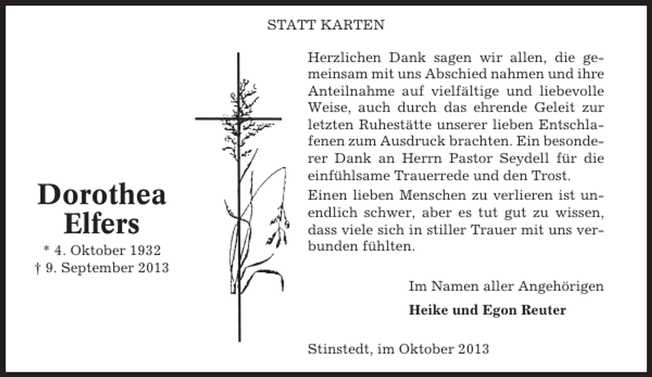 <p>STATT KARTEN</p><p>Dorothea<br />Elfers<br />* 4. Oktober 1932<br />† 9. September 2013</p><p>Herzlichen Dank sagen wir allen, die gemeinsam mit uns Abschied nahmen und ihre<br />Anteilnahme auf vielfältige und liebevolle<br />Weise, auch durch das ehrende Geleit zur<br />letzten Ruhestätte unserer lieben Entschlafenen zum Ausdruck brachten. Ein besonderer Dank an Herrn Pastor Seydell für die<br />einfühlsame Trauerrede und den Trost.<br />Einen lieben Menschen zu verlieren ist unendlich schwer, aber es tut gut zu wissen,<br />dass viele sich in stiller Trauer mit uns verbunden fühlten.<br />Im Namen aller Angehörigen<br />Heike und Egon Reuter<br />Stinstedt, im Oktober 2013</p>