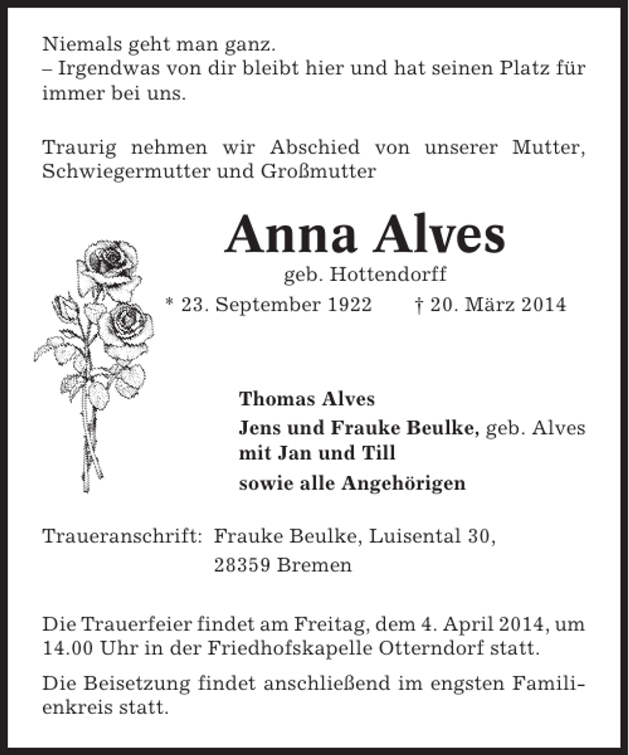 <p>Niemals geht man ganz.<br />– Irgendwas von dir bleibt hier und hat seinen Platz für<br />immer bei uns.<br />Traurig nehmen wir Abschied von unserer Mutter,<br />Schwiegermutter und Großmutter</p><p>Anna Alves<br />geb. Hottendorff<br />* 23. September 1922<br />† 20. März 2014</p><p>Thomas Alves<br />Jens und Frauke Beulke, geb. Alves<br />mit Jan und Till<br />sowie alle Angehörigen<br />Traueranschrift: Frauke Beulke, Luisental 30,<br />28359 Bremen<br />Die Trauerfeier findet am Freitag, dem 4. April 2014, um<br />14.00 Uhr in der Friedhofskapelle Otterndorf statt.<br />Die Beisetzung findet anschließend im engsten Familienkreis statt.</p>