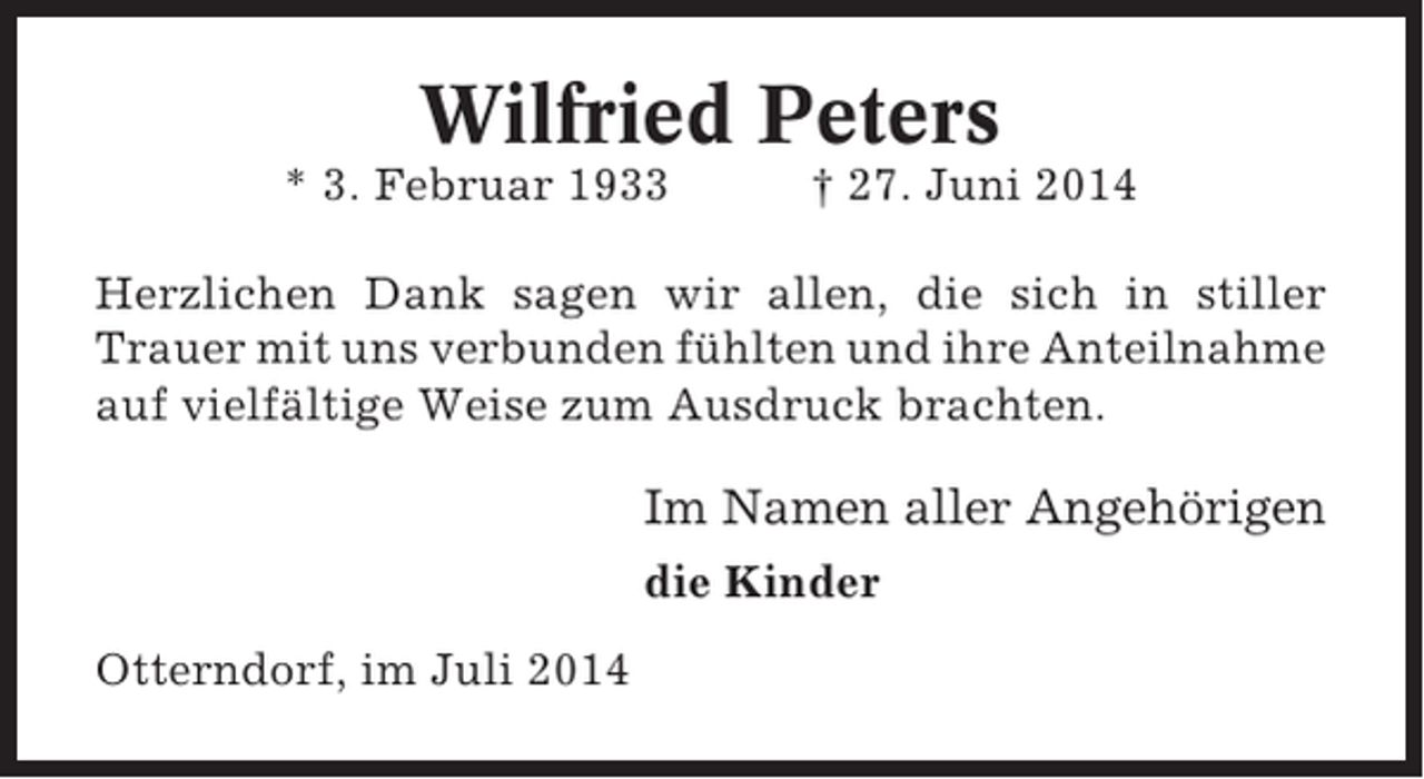 <p>Wilfried Peters<br />* 3. Februar 1933</p><p>† 27. Juni 2014</p><p>Herzlichen Dank sagen wir allen, die sich in stiller<br />Trauer mit uns verbunden fühlten und ihre Anteilnahme<br />auf vielfältige Weise zum Ausdruck brachten.</p><p>Im Namen aller Angehörigen<br />die Kinder<br />Otterndorf, im Juli 2014</p>