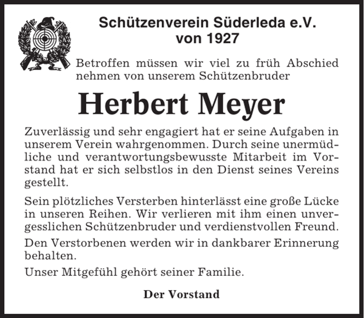 <p>Schützenverein Süderleda e.V.<br />von 1927<br />Betroffen müssen wir viel zu früh Abschied<br />nehmen von unserem Schützenbruder</p><p>Herbert Meyer<br />Zuverlässig und sehr engagiert hat er seine Aufgaben in<br />unserem Verein wahrgenommen. Durch seine unermüdliche und verantwortungsbewusste Mitarbeit im Vorstand hat er sich selbstlos in den Dienst seines Vereins<br />gestellt.<br />Sein plötzliches Versterben hinterlässt eine große Lücke<br />in unseren Reihen. Wir verlieren mit ihm einen unvergesslichen Schützenbruder und verdienstvollen Freund.<br />Den Verstorbenen werden wir in dankbarer Erinnerung<br />behalten.<br />Unser Mitgefühl gehört seiner Familie.<br />Der Vorstand</p>