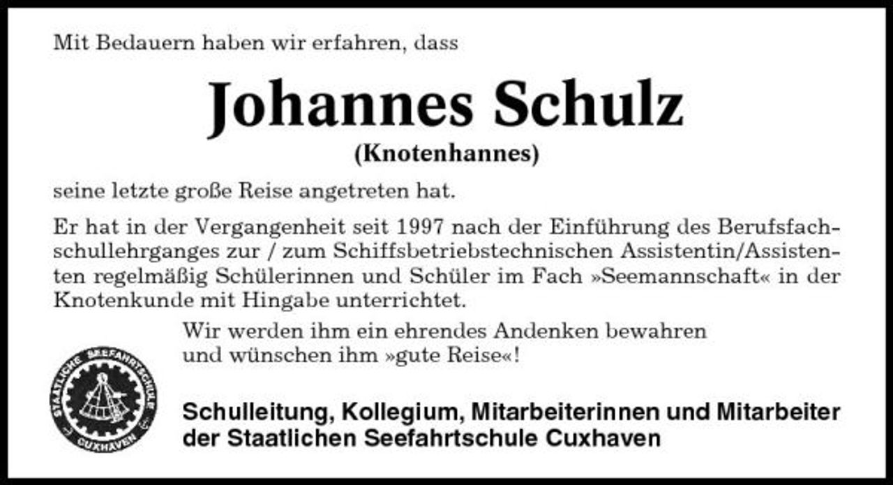<p>Mit Bedauern haben wir erfahren, dass</p><p>Johannes Schulz<br />(Knotenhannes)<br />seine letzte große Reise angetreten hat. Er hat in der Vergangenheit seit 1997 nach der Einführung des Berufsfachschullehrganges zur / zum Schiffsbetriebstechnischen Assistentin/Assistenten regelmäßig Schülerinnen und Schüler im Fach »Seemannschaft« in der Knotenkunde mit Hingabe unterrichtet. Wir werden ihm ein ehrendes Andenken bewahren und wünschen ihm »gute Reise«!</p><p>Schulleitung, Kollegium, Mitarbeiterinnen und Mitarbeiter der Staatlichen Seefahrtschule Cuxhaven</p>