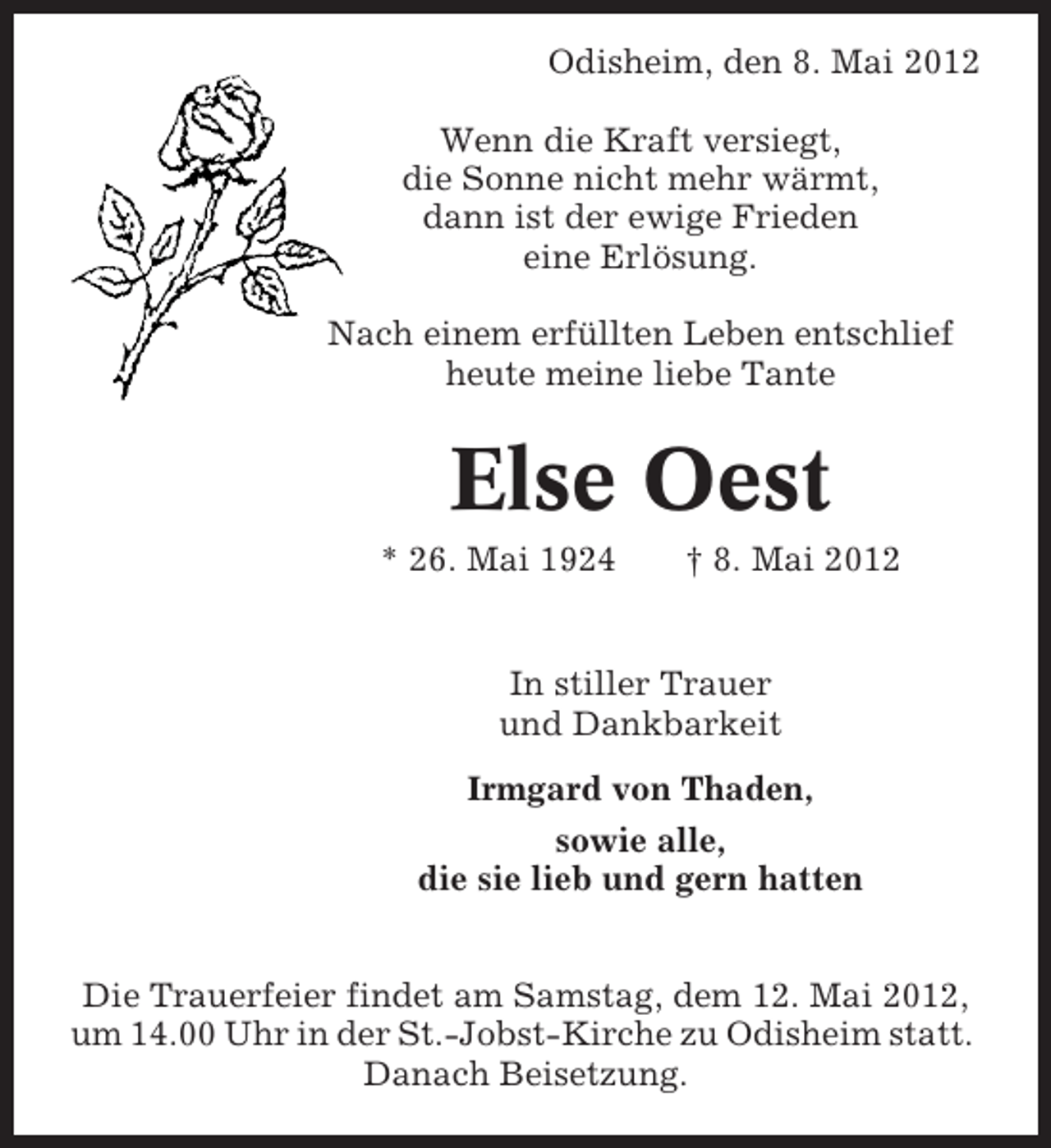 <p>Odisheim, den 8. Mai 2012<br />Wenn die Kraft versiegt,<br />die Sonne nicht mehr wärmt,<br />dann ist der ewige Frieden<br />eine Erlösung.<br />Nach einem erfüllten Leben entschlief<br />heute meine liebe Tante</p><p>Else Oest<br />* 26. Mai 1924</p><p>† 8. Mai 2012</p><p>In stiller Trauer<br />und Dankbarkeit<br />Irmgard von Thaden,<br />sowie alle,<br />die sie lieb und gern hatten<br />Die Trauerfeier findet am Samstag, dem 12. Mai 2012,<br />um 14.00 Uhr in der St.-Jobst-Kirche zu Odisheim statt.<br />Danach Beisetzung.</p>