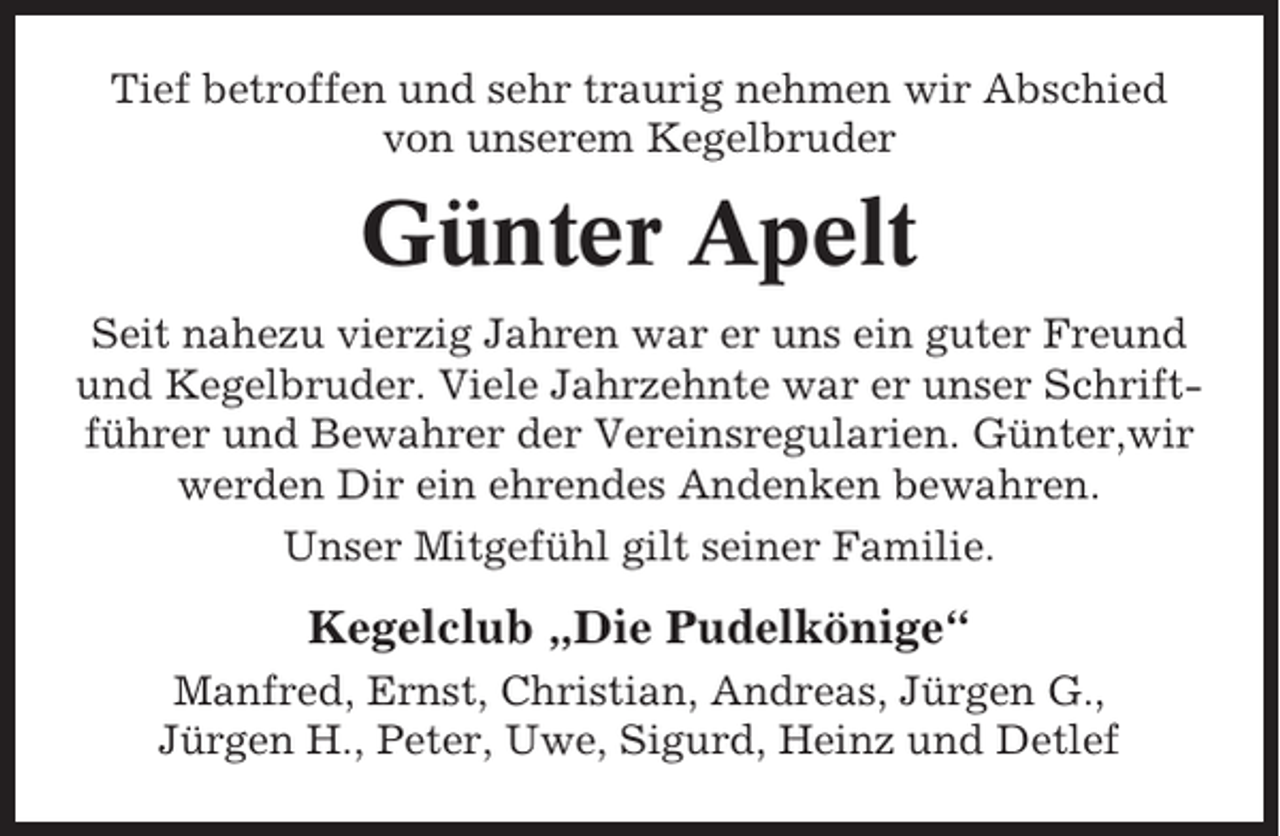 <p>Tief betroffen und sehr traurig nehmen wir Abschied<br />von unserem Kegelbruder</p><p>Günter Apelt<br />Seit nahezu vierzig Jahren war er uns ein guter Freund<br />und Kegelbruder. Viele Jahrzehnte war er unser Schriftführer und Bewahrer der Vereinsregularien. Günter,wir<br />werden Dir ein ehrendes Andenken bewahren.<br />Unser Mitgefühl gilt seiner Familie.</p><p>Kegelclub „Die Pudelkönige“<br />Manfred, Ernst, Christian, Andreas, Jürgen G.,<br />Jürgen H., Peter, Uwe, Sigurd, Heinz und Detlef</p>