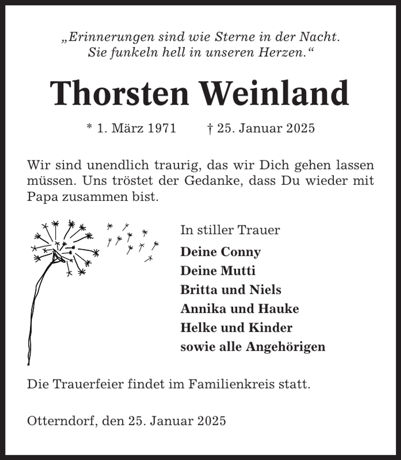 <p>„Erinnerungen sind wie Sterne in der Nacht.<br />Sie funkeln hell in unseren Herzen.“</p><p>Thorsten Weinland<br />* 1. März 1971</p><p>† 25. Januar 2025</p><p>Wir sind unendlich traurig, das wir Dich gehen lassen<br />müssen. Uns tröstet der Gedanke, dass Du wieder mit<br />Papa zusammen bist.<br />In stiller Trauer<br />Deine Conny<br />Deine Mutti<br />Britta und Niels<br />Annika und Hauke<br />Helke und Kinder<br />sowie alle Angehörigen<br />Die Trauerfeier findet im Familienkreis statt.<br />Otterndorf, den 25. Januar 2025</p>