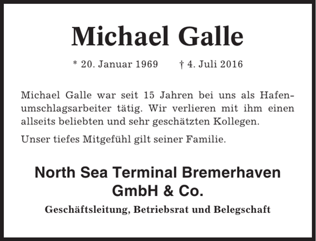 <p>Michael Galle<br />* 20. Januar 1969</p><p>† 4. Juli 2016</p><p>Michael Galle war seit 15 Jahren bei uns als Hafenumschlagsarbeiter tätig. Wir verlieren mit ihm einen<br />allseits beliebten und sehr geschätzten Kollegen.<br />Unser tiefes Mitgefühl gilt seiner Familie.</p><p>North Sea Terminal Bremerhaven<br />GmbH &amp; Co.<br />Geschäftsleitung, Betriebsrat und Belegschaft</p>