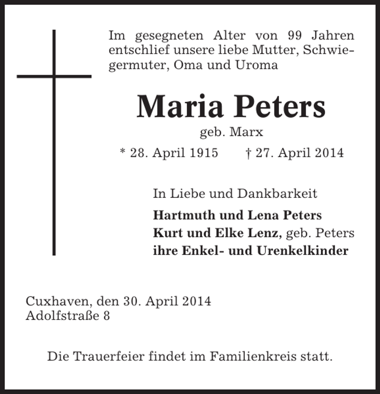 <p>Im gesegneten Alter von 99 Jahren<br />entschlief unsere liebe Mutter, Schwiegermuter, Oma und Uroma</p><p>Maria Peters<br />geb. Marx<br />* 28. April 1915</p><p>† 27. April 2014</p><p>In Liebe und Dankbarkeit<br />Hartmuth und Lena Peters<br />Kurt und Elke Lenz, geb. Peters<br />ihre Enkel- und Urenkelkinder</p><p>Cuxhaven, den 30. April 2014<br />Adolfstraße 8<br />Die Trauerfeier findet im Familienkreis statt.</p>