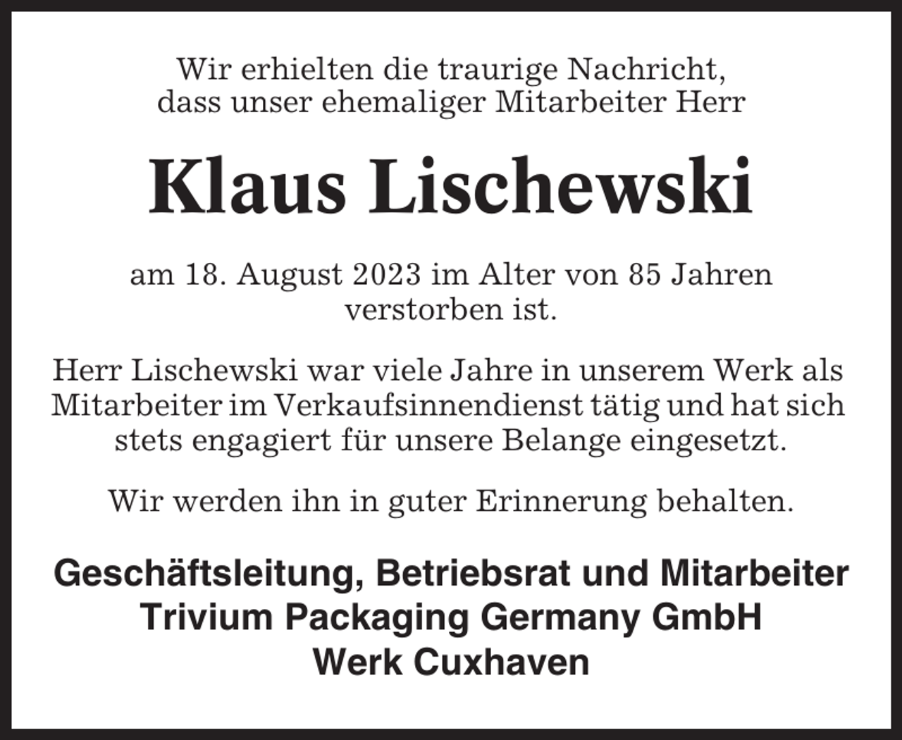 <p>Wir erhielten die traurige Nachricht,<br />dass unser ehemaliger Mitarbeiter Herr</p><p>Klaus Lischewski<br />am 18. August 2023 im Alter von 85 Jahren<br />verstorben ist.<br />Herr Lischewski war viele Jahre in unserem Werk als<br />Mitarbeiter im Verkaufsinnendienst tätig und hat sich<br />stets engagiert für unsere Belange eingesetzt.<br />Wir werden ihn in guter Erinnerung behalten.</p><p>Geschäftsleitung, Betriebsrat und Mitarbeiter<br />Trivium Packaging Germany GmbH<br />Werk Cuxhaven</p>