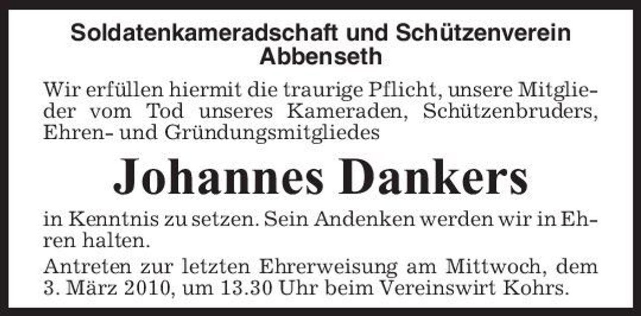 <p>Soldatenkameradschaft und Schützenverein Abbenseth<br />Wir erfüllen hiermit die traurige Pflicht, unsere Mitglieder vom Tod unseres Kameraden, Schützenbruders, Ehren- und Gründungsmitgliedes</p><p>Johannes Dankers<br />in Kenntnis zu setzen. Sein Andenken werden wir in Ehren halten. Antreten zur letzten Ehrerweisung am Mittwoch, dem 3. März 2010, um 13.30 Uhr beim Vereinswirt Kohrs.</p>