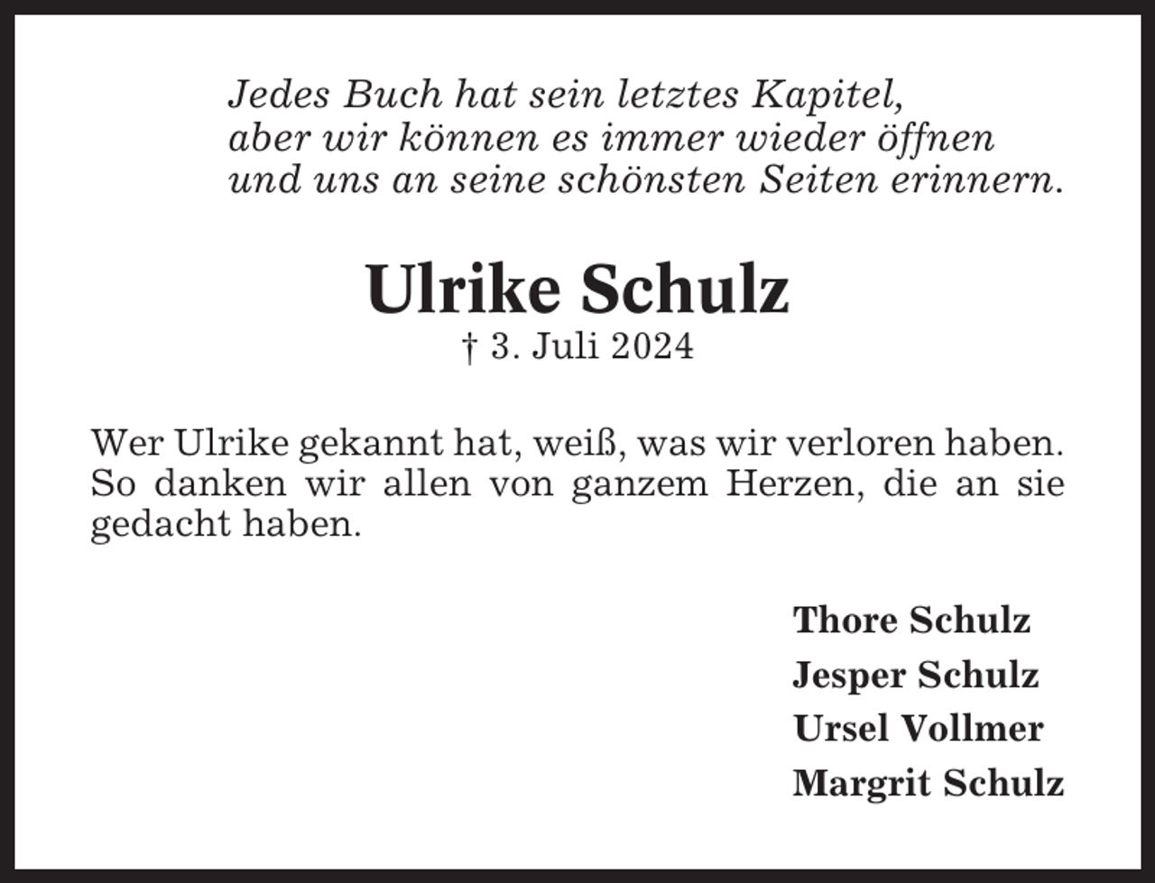 <p>Jedes Buch hat sein letztes Kapitel,<br />aber wir können es immer wieder öffnen<br />und uns an seine schönsten Seiten erinnern.</p><p>Ulrike Schulz<br />† 3. Juli 2024<br />Wer Ulrike gekannt hat, weiß, was wir verloren haben.<br />So danken wir allen von ganzem Herzen, die an sie<br />gedacht haben.<br />Thore Schulz<br />Jesper Schulz<br />Ursel Vollmer<br />Margrit Schulz</p>