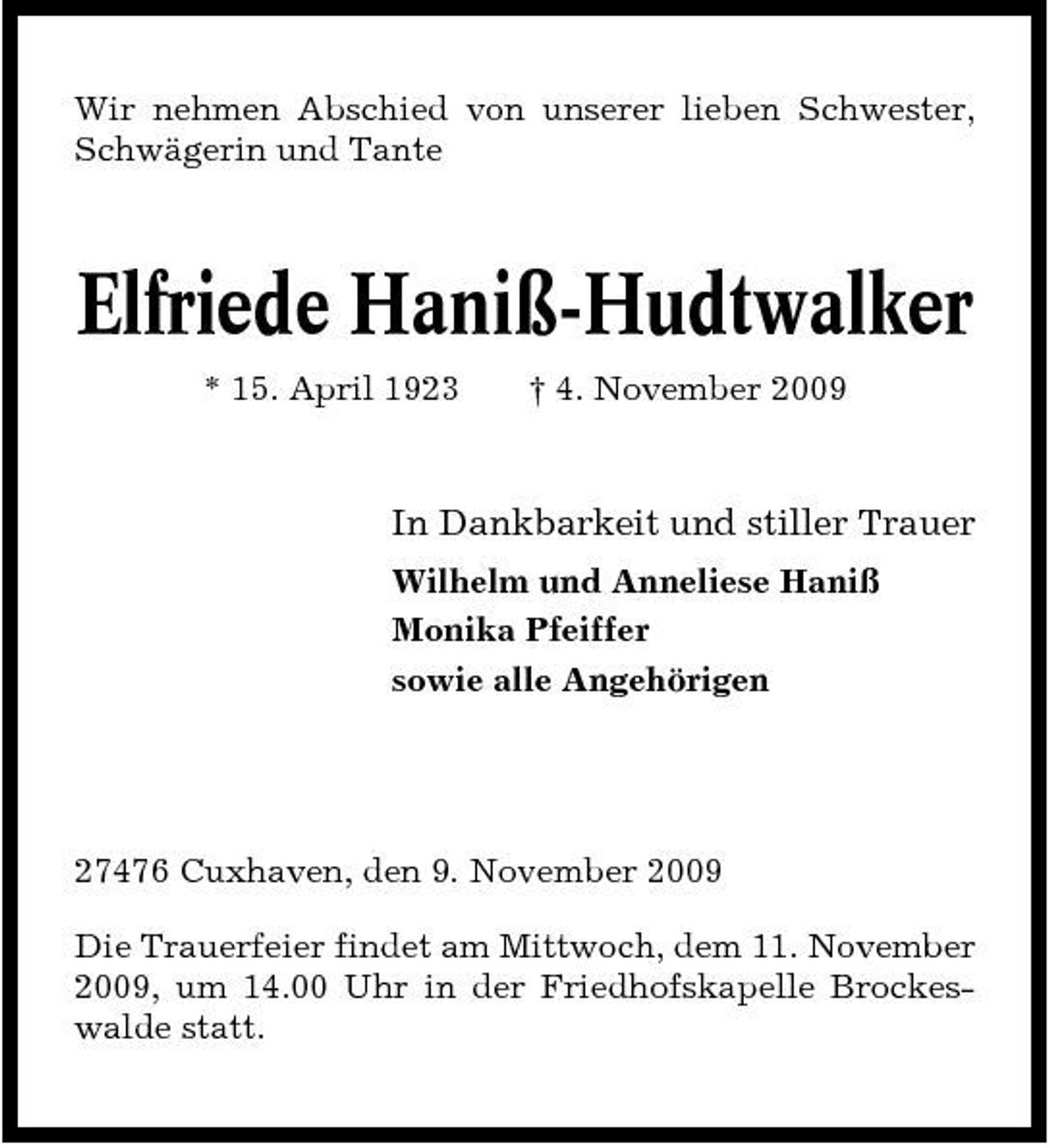<p>Wir nehmen Abschied von unserer lieben Schwester, Schwägerin und Tante</p><p>Elfriede Haniß-Hudtwalker<br />* 15. April 1923 † 4. November 2009</p><p>In Dankbarkeit und stiller Trauer<br />Wilhelm und Anneliese Haniß Monika Pfeiffer sowie alle Angehörigen</p><p>27476 Cuxhaven, den 9. November 2009 Die Trauerfeier findet am Mittwoch, dem 11. November 2009, um 14.00 Uhr in der Friedhofskapelle Brockeswalde statt.</p>
