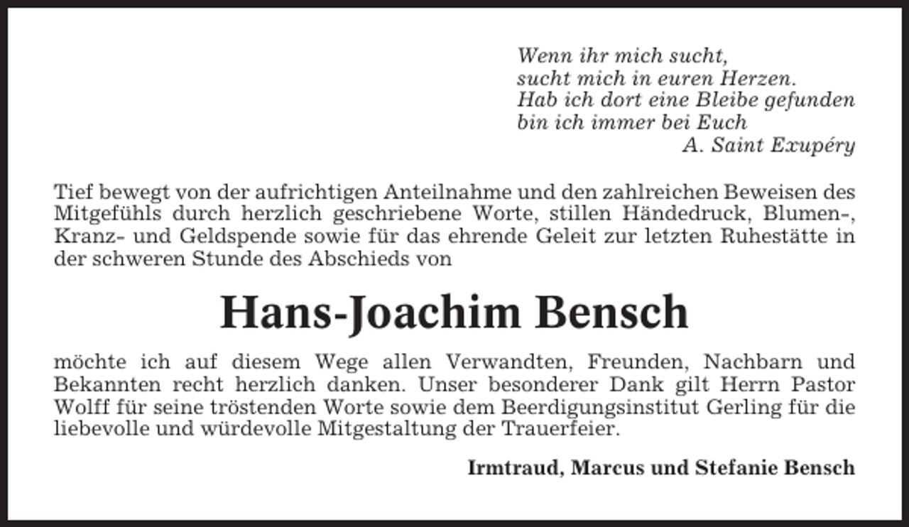 <p>Wenn ihr mich sucht,<br />sucht mich in euren Herzen.<br />Hab ich dort eine Bleibe gefunden<br />bin ich immer bei Euch<br />A. Saint Exupéry<br />Tief bewegt von der aufrichtigen Anteilnahme und den zahlreichen Beweisen des<br />Mitgefühls durch herzlich geschriebene Worte, stillen Händedruck, Blumen-,<br />Kranz- und Geldspende sowie für das ehrende Geleit zur letzten Ruhestätte in<br />der schweren Stunde des Abschieds von</p><p>Hans-Joachim Bensch<br />möchte ich auf diesem Wege allen Verwandten, Freunden, Nachbarn und<br />Bekannten recht herzlich danken. Unser besonderer Dank gilt Herrn Pastor<br />Wolff für seine tröstenden Worte sowie dem Beerdigungsinstitut Gerling für die<br />liebevolle und würdevolle Mitgestaltung der Trauerfeier.<br />Irmtraud, Marcus und Stefanie Bensch</p>