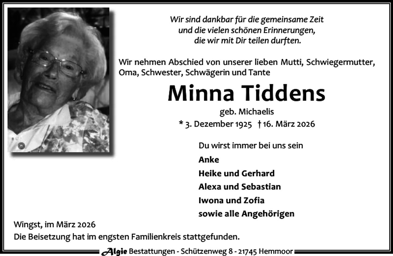 <p>Wir sind dankbar für die gemeinsame Zeit<br />und die vielen schönen Erinnerungen,<br />die wir mit Dir teilen durften.<br />Wir nehmen Abschied von unserer lieben Mutti, Schwiegermutter,<br />Oma, Schwester, Schwägerin und Tante</p><p>Minna Tiddens<br />geb. Michaelis<br />* 3. Dezember 1925 † 16. März 2026<br />Du wirst immer bei uns sein<br />Anke<br />Heike und Gerhard<br />Alexa und Sebastian<br />Iwona und Zofia<br />sowie alle Angehörigen</p><p>Wingst, im März 2026<br />Die Beisetzung hat im engsten Familienkreis stattgefunden.</p><p>Algie Bestattungen - Schützenweg 8 - 21745 Hemmoor</p>