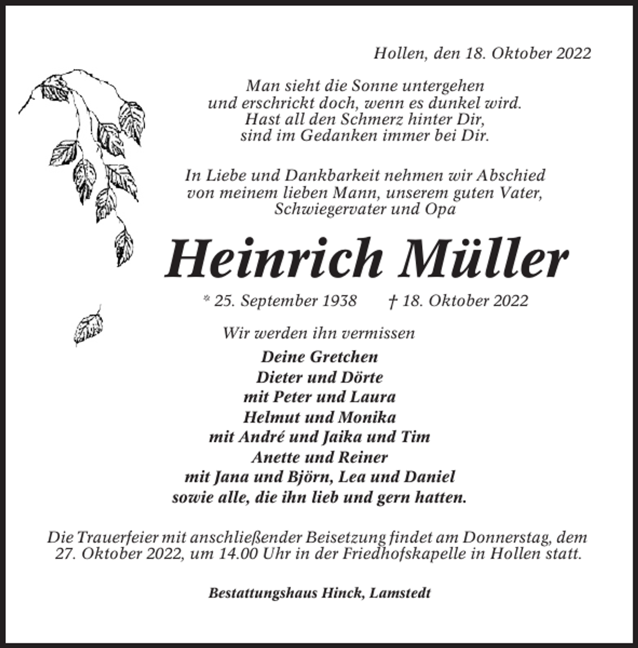 <p>Hollen, den 18. Oktober 2022<br />Man sieht die Sonne untergehen<br />und erschrickt doch, wenn es dunkel wird.<br />Hast all den Schmerz hinter Dir,<br />sind im Gedanken immer bei Dir.<br />In Liebe und Dankbarkeit nehmen wir Abschied<br />von meinem lieben Mann, unserem guten Vater,<br />Schwiegervater und Opa</p><p>Heinrich Müller<br />* 25. September 1938</p><p>† 18. Oktober 2022</p><p>Wir werden ihn vermissen<br />Deine Gretchen<br />Dieter und Dörte<br />mit Peter und Laura<br />Helmut und Monika<br />mit André und Jaika und Tim<br />Anette und Reiner<br />mit Jana und Björn, Lea und Daniel<br />sowie alle, die ihn lieb und gern hatten.<br />Die Trauerfeier mit anschließender Beisetzung findet am Donnerstag, dem<br />27. Oktober 2022, um 14.00 Uhr in der Friedhofskapelle in Hollen statt.<br />Bestattungshaus Hinck, Lamstedt</p>