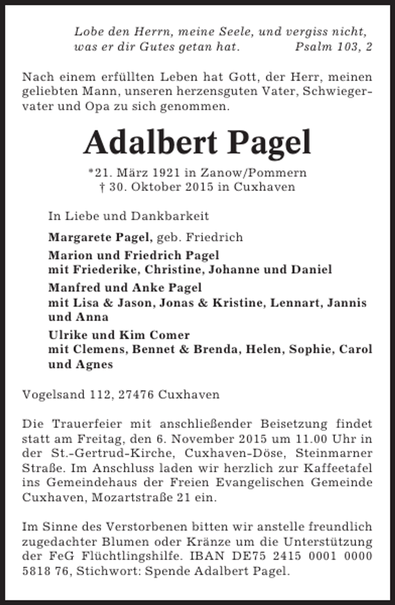 <p>Lobe den Herrn, meine Seele, und vergiss nicht,<br />was er dir Gutes getan hat.<br />Psalm 103, 2<br />Nach einem erfüllten Leben hat Gott, der Herr, meinen<br />geliebten Mann, unseren herzensguten Vater, Schwiegervater und Opa zu sich genommen.</p><p>Adalbert Pagel<br />*21. März 1921 in Zanow/Pommern<br />† 30. Oktober 2015 in Cuxhaven<br />In Liebe und Dankbarkeit<br />Margarete Pagel, geb. Friedrich<br />Marion und Friedrich Pagel<br />mit Friederike, Christine, Johanne und Daniel<br />Manfred und Anke Pagel<br />mit Lisa &amp; Jason, Jonas &amp; Kristine, Lennart, Jannis<br />und Anna<br />Ulrike und Kim Comer<br />mit Clemens, Bennet &amp; Brenda, Helen, Sophie, Carol<br />und Agnes<br />Vogelsand 112, 27476 Cuxhaven<br />Die Trauerfeier mit anschließender Beisetzung findet<br />statt am Freitag, den 6. November 2015 um 11.00 Uhr in<br />der St.-Gertrud-Kirche, Cuxhaven-Döse, Steinmarner<br />Straße. Im Anschluss laden wir herzlich zur Kaffeetafel<br />ins Gemeindehaus der Freien Evangelischen Gemeinde<br />Cuxhaven, Mozartstraße 21 ein.<br />Im Sinne des Verstorbenen bitten wir anstelle freundlich<br />zugedachter Blumen oder Kränze um die Unterstützung<br />der FeG Flüchtlingshilfe. IBAN DE75 2415 0001 0000<br />5818 76, Stichwort: Spende Adalbert Pagel.</p>