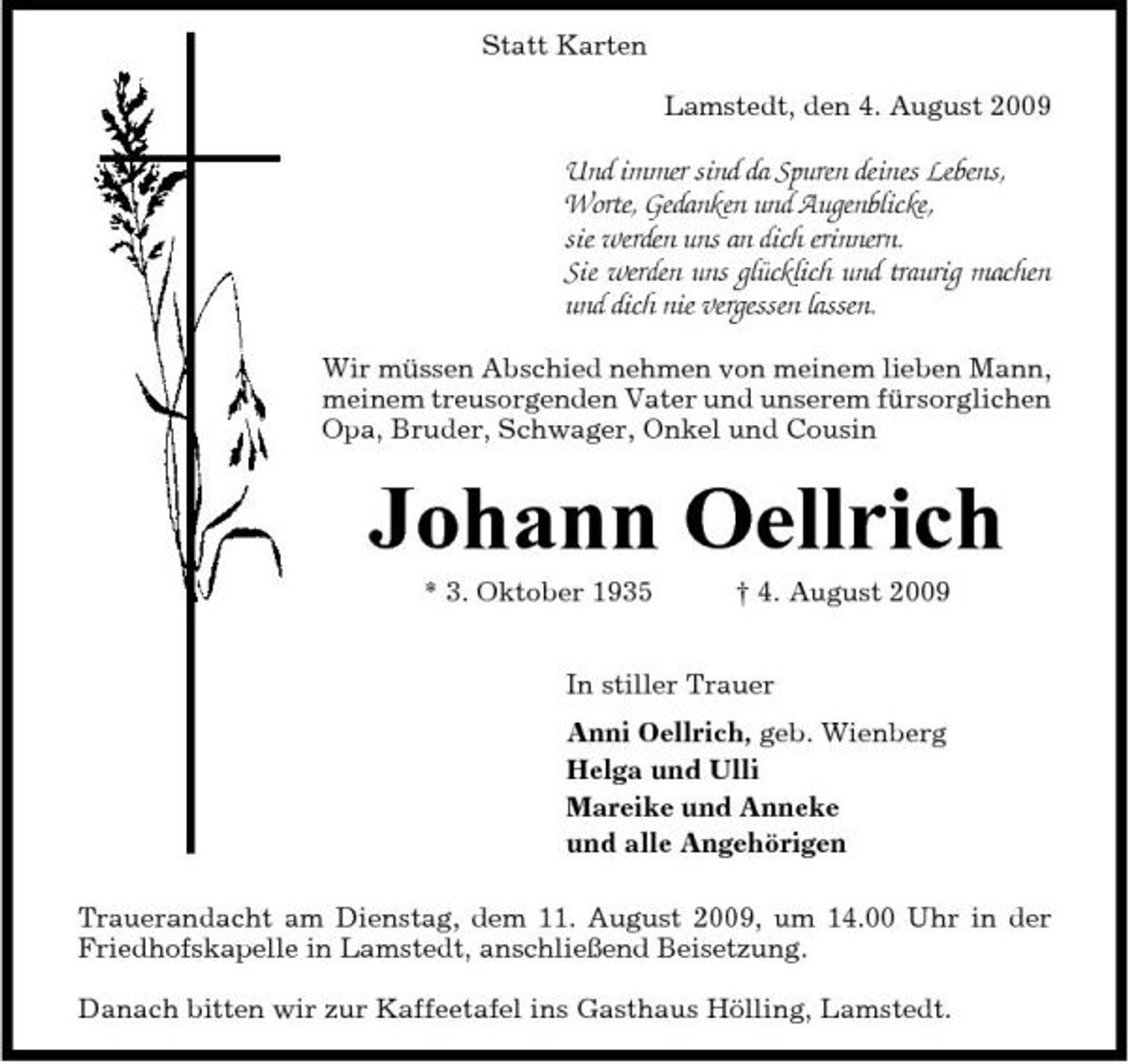 <p>Statt Karten Lamstedt, den 4. August 2009</p><p>Und immer sind da Spuren deines Lebens, Worte, Gedanken und Augenblicke, sie werden uns an dich erinnern. Sie werden uns glücklich und traurig machen und dich nie vergessen lassen.<br />Wir müssen Abschied nehmen von meinem lieben Mann, meinem treusorgenden Vater und unserem fürsorglichen Opa, Bruder, Schwager, Onkel und Cousin</p><p>Johann Oellrich<br />* 3. Oktober 1935 † 4. August 2009 In stiller Trauer Anni Oellrich, geb. Wienberg Helga und Ulli Mareike und Anneke und alle Angehörigen Trauerandacht am Dienstag, dem 11. August 2009, um 14.00 Uhr in der Friedhofskapelle in Lamstedt, anschließend Beisetzung. Danach bitten wir zur Kaffeetafel ins Gasthaus Hölling, Lamstedt.</p>