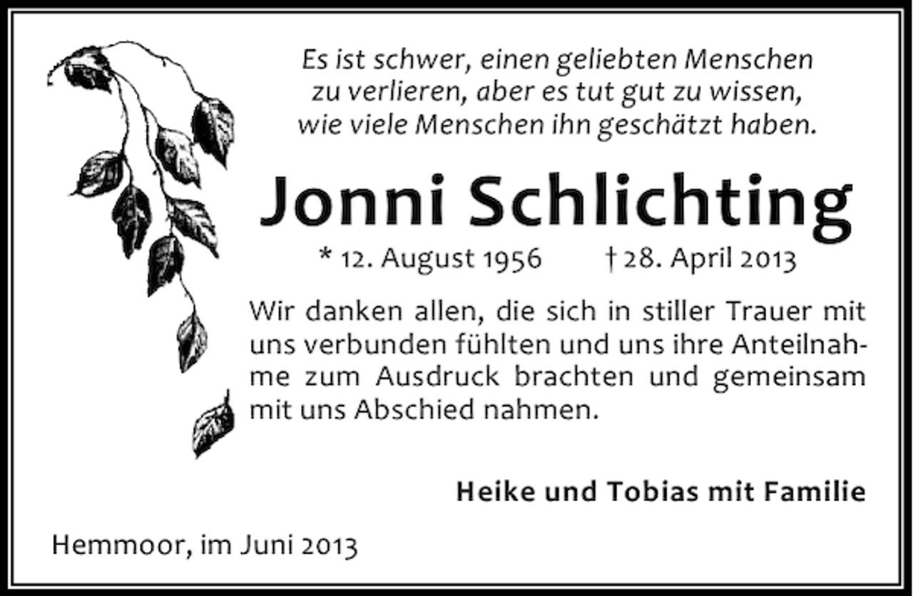 <p>Es ist schwer, einen geliebten Menschen<br />zu verlieren, aber es tut gut zu wissen,<br />wie viele Menschen ihn geschätzt haben.</p><p>Jonni Schlichting<br />* 12. August 1956</p><p>† 28. April 2013</p><p>Wir danken allen, die sich in stiller Trauer mit<br />uns verbunden fühlten und uns ihre Anteilnahme zum Ausdruck brachten und gemeinsam<br />mit uns Abschied nahmen.<br />Heike und Tobias mit Familie<br />Hemmoor, im Juni 2013</p>