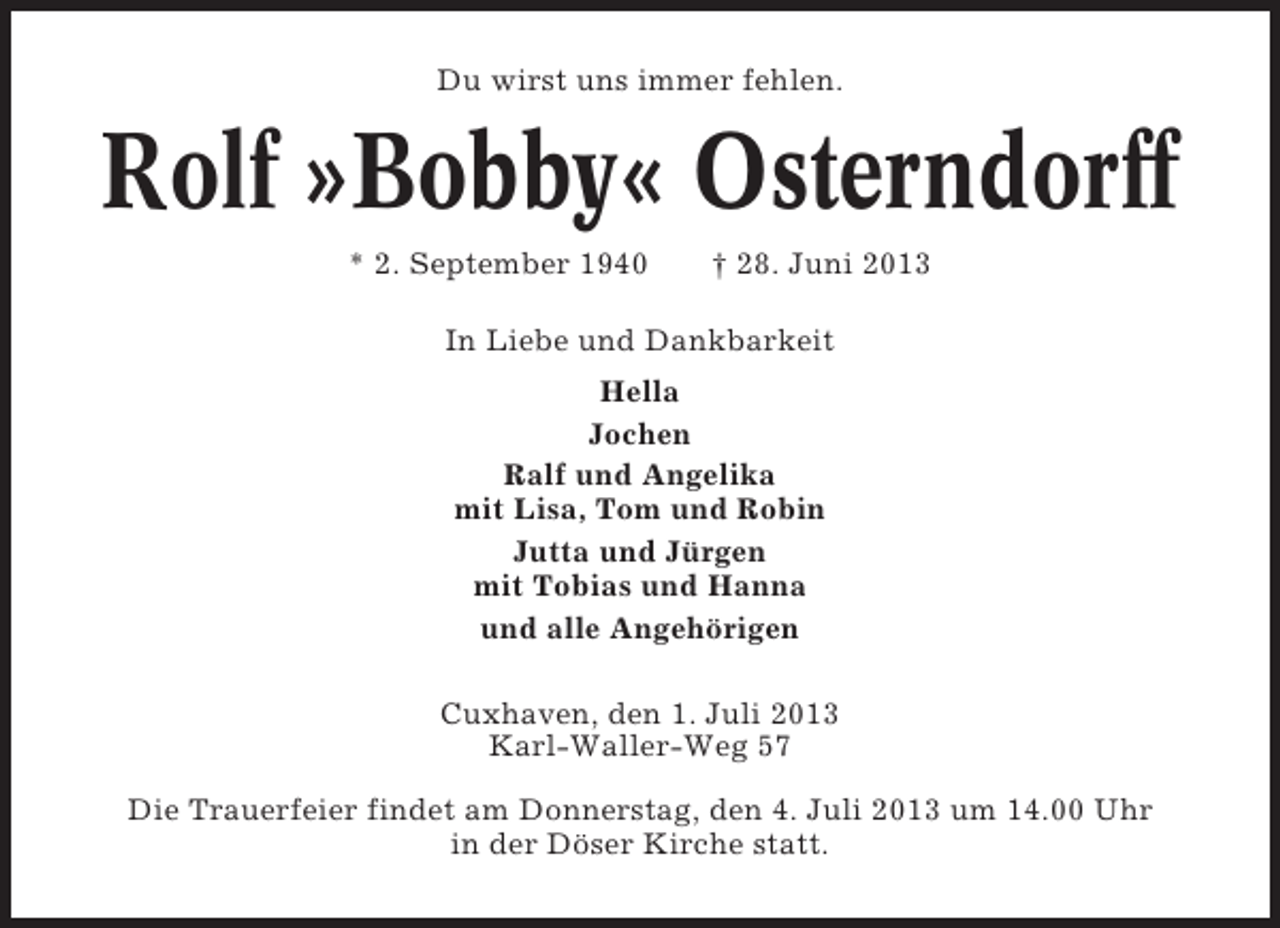 <p>Du wirst uns immer fehlen.</p><p>Rolf »Bobby« Osterndorff<br />* 2. September 1940</p><p>† 28. Juni 2013</p><p>In Liebe und Dankbarkeit<br />Hella<br />Jochen<br />Ralf und Angelika<br />mit Lisa, Tom und Robin<br />Jutta und Jürgen<br />mit Tobias und Hanna<br />und alle Angehörigen<br />Cuxhaven, den 1. Juli 2013<br />Karl-Waller-Weg 57<br />Die Trauerfeier findet am Donnerstag, den 4. Juli 2013 um 14.00 Uhr<br />in der Döser Kirche statt.</p>