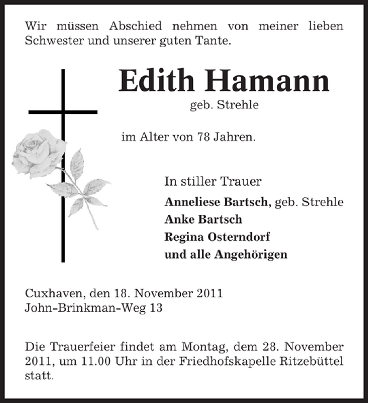 <p>Wir müssen Abschied nehmen von meiner lieben<br />Schwester und unserer guten Tante.</p><p>Edith Hamann<br />geb. Strehle<br />im Alter von 78 Jahren.</p><p>In stiller Trauer<br />Anneliese Bartsch, geb. Strehle<br />Anke Bartsch<br />Regina Osterndorf<br />und alle Angehörigen<br />Cuxhaven, den 18. November 2011<br />John-Brinkman-Weg 13<br />Die Trauerfeier findet am Montag, dem 28. November<br />2011, um 11.00 Uhr in der Friedhofskapelle Ritzebüttel<br />statt.</p>
