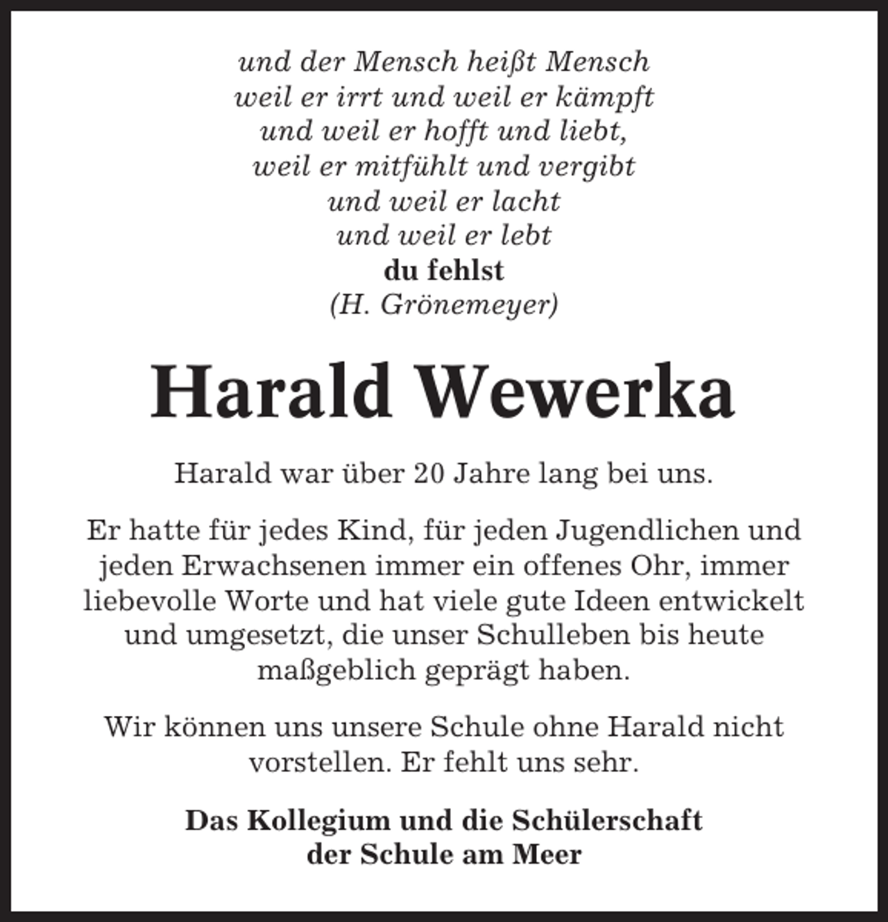 <p>und der Mensch heißt Mensch<br />weil er irrt und weil er kämpft<br />und weil er hofft und liebt,<br />weil er mitfühlt und vergibt<br />und weil er lacht<br />und weil er lebt<br />du fehlst<br />(H. Grönemeyer)</p><p>Harald Wewerka<br />Harald war über 20 Jahre lang bei uns.<br />Er hatte für jedes Kind, für jeden Jugendlichen und<br />jeden Erwachsenen immer ein offenes Ohr, immer<br />liebevolle Worte und hat viele gute Ideen entwickelt<br />und umgesetzt, die unser Schulleben bis heute<br />maßgeblich geprägt haben.<br />Wir können uns unsere Schule ohne Harald nicht<br />vorstellen. Er fehlt uns sehr.<br />Das Kollegium und die Schülerschaft<br />der Schule am Meer</p>