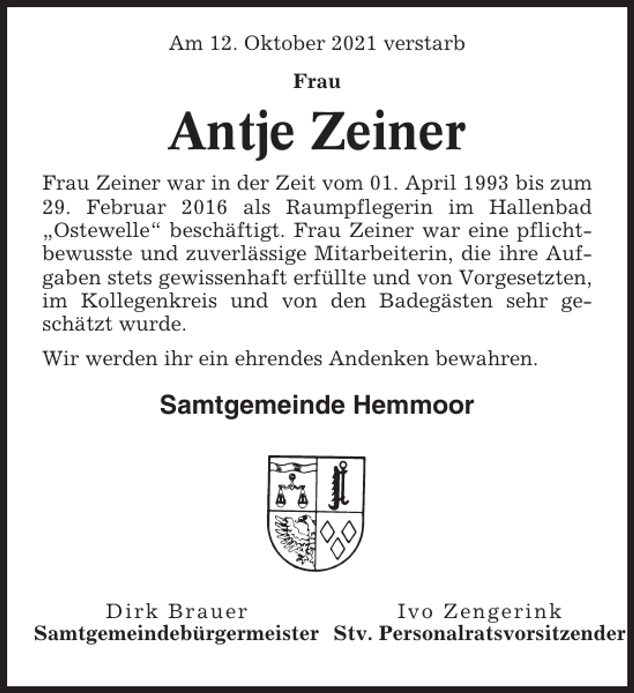 <p>Am 12. Oktober 2021 verstarb<br />Frau</p><p>Antje Zeiner<br />Frau Zeiner war in der Zeit vom 01. April 1993 bis zum<br />29. Februar 2016 als Raumpflegerin im Hallenbad<br />„Ostewelle“ beschäftigt. Frau Zeiner war eine pflichtbewusste und zuverlässige Mitarbeiterin, die ihre Aufgaben stets gewissenhaft erfüllte und von Vorgesetzten,<br />im Kollegenkreis und von den Badegästen sehr geschätzt wurde.<br />Wir werden ihr ein ehrendes Andenken bewahren.</p><p>Samtgemeinde Hemmoor</p><p>Dirk Brauer<br />Ivo Zengerink<br />Samtgemeindebürgermeister Stv. Personalratsvorsitzender</p>