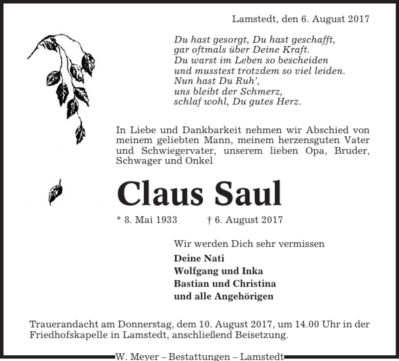<p>Lamstedt, den 6. August 2017<br />Du hast gesorgt, Du hast geschafft,<br />gar oftmals über Deine Kraft.<br />Du warst im Leben so bescheiden<br />und musstest trotzdem so viel leiden.<br />Nun hast Du Ruh’,<br />uns bleibt der Schmerz,<br />schlaf wohl, Du gutes Herz.<br />In Liebe und Dankbarkeit nehmen wir Abschied von<br />meinem geliebten Mann, meinem herzensguten Vater<br />und Schwiegervater, unserem lieben Opa, Bruder,<br />Schwager und Onkel</p><p>Claus Saul<br />* 8. Mai 1933</p><p>† 6. August 2017</p><p>Wir werden Dich sehr vermissen<br />Deine Nati<br />Wolfgang und Inka<br />Bastian und Christina<br />und alle Angehörigen<br />Trauerandacht am Donnerstag, dem 10. August 2017, um 14.00 Uhr in der<br />Friedhofskapelle in Lamstedt, anschließend Beisetzung.<br />W. Meyer – Bestattungen – Lamstedt</p>
