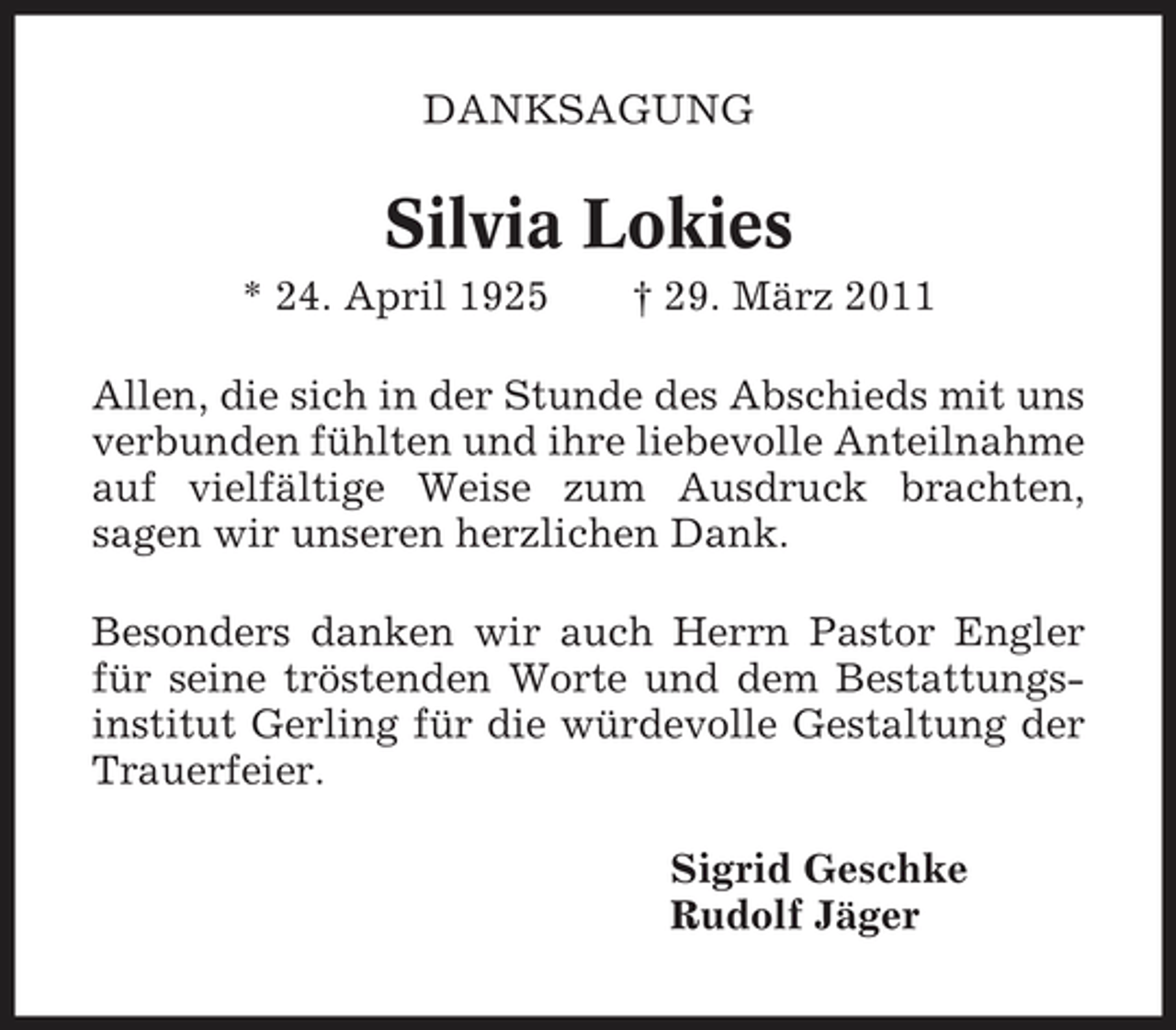 <p>DANKSAGUNG</p><p>Silvia Lokies<br />* 24. April 1925 † 29. März 2011 Allen, die sich in der Stunde des Abschieds mit uns verbunden fühlten und ihre liebevolle Anteilnahme auf vielfältige Weise zum Ausdruck brachten, sagen wir unseren herzlichen Dank. Besonders danken wir auch Herrn Pastor Engler für seine tröstenden Worte und dem Bestattungsinstitut Gerling für die würdevolle Gestaltung der Trauerfeier. Sigrid Geschke Rudolf Jäger</p>