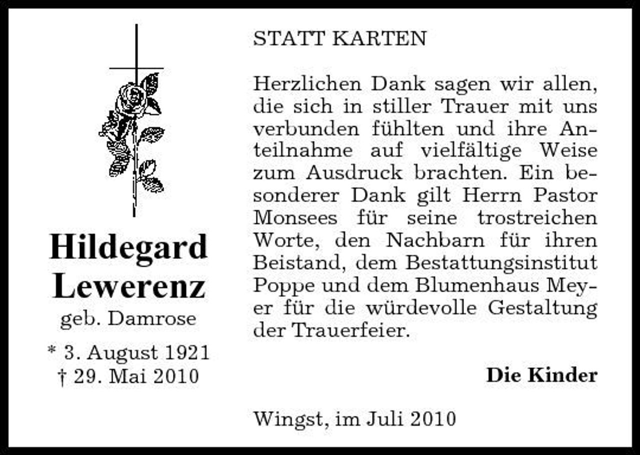 <p>STATT KARTEN Herzlichen Dank sagen wir allen, die sich in stiller Trauer mit uns verbunden fühlten und ihre Anteilnahme auf vielfältige Weise zum Ausdruck brachten. Ein besonderer Dank gilt Herrn Pastor Monsees für seine trostreichen Worte, den Nachbarn für ihren Beistand, dem Bestattungsinstitut Poppe und dem Blumenhaus Meyer für die würdevolle Gestaltung der Trauerfeier. Die Kinder Wingst, im Juli 2010</p><p>Hildegard Lewerenz<br />geb. Damrose * 3. August 1921 † 29. Mai 2010</p>