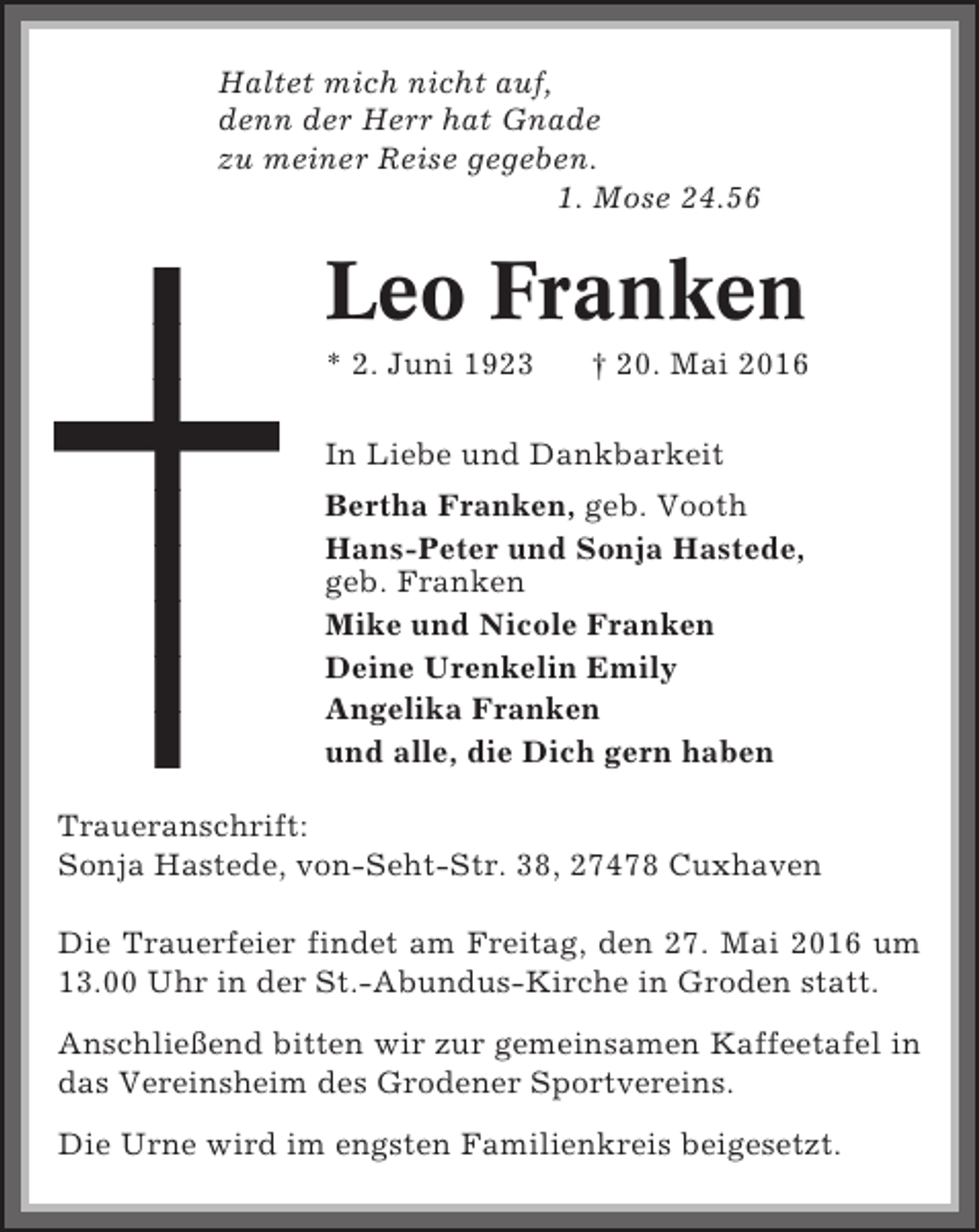 <p>Haltet mich nicht auf,<br />denn der Herr hat Gnade<br />zu meiner Reise gegeben.<br />1. Mose 24.56</p><p>Leo Franken<br />* 2. Juni 1923</p><p>† 20. Mai 2016</p><p>In Liebe und Dankbarkeit<br />Bertha Franken, geb. Vooth<br />Hans-Peter und Sonja Hastede,<br />geb. Franken<br />Mike und Nicole Franken<br />Deine Urenkelin Emily<br />Angelika Franken<br />und alle, die Dich gern haben<br />Traueranschrift:<br />Sonja Hastede, von-Seht-Str. 38, 27478 Cuxhaven<br />Die Trauerfeier findet am Freitag, den 27. Mai 2016 um<br />13.00 Uhr in der St.-Abundus-Kirche in Groden statt.<br />Anschließend bitten wir zur gemeinsamen Kaffeetafel in<br />das Vereinsheim des Grodener Sportvereins.<br />Die Urne wird im engsten Familienkreis beigesetzt.</p>