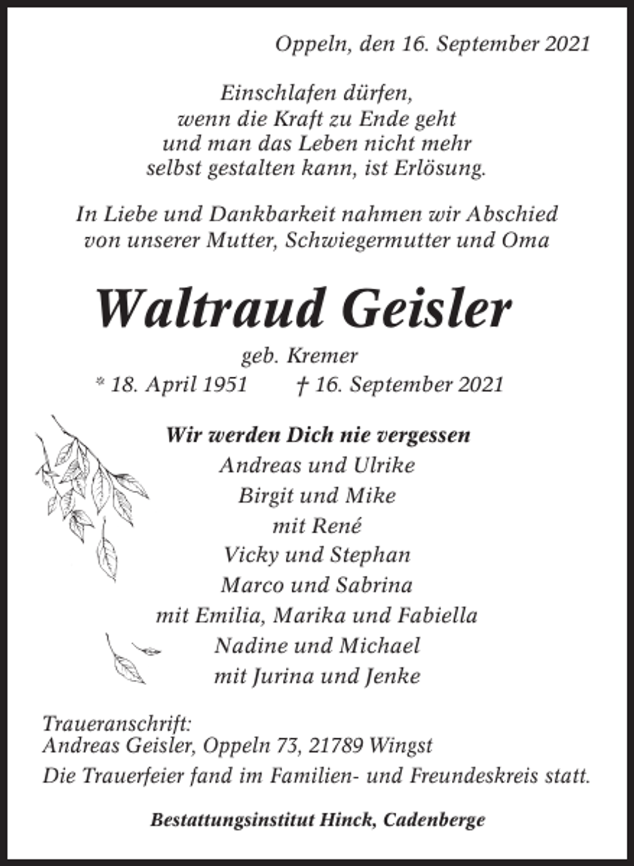 <p>Oppeln, den 16. September 2021<br />Einschlafen dürfen,<br />wenn die Kraft zu Ende geht<br />und man das Leben nicht mehr<br />selbst gestalten kann, ist Erlösung.<br />In Liebe und Dankbarkeit nahmen wir Abschied<br />von unserer Mutter, Schwiegermutter und Oma</p><p>Waltraud Geisler<br />geb. Kremer<br />* 18. April 1951<br />† 16. September 2021<br />Wir werden Dich nie vergessen<br />Andreas und Ulrike<br />Birgit und Mike<br />mit René<br />Vicky und Stephan<br />Marco und Sabrina<br />mit Emilia, Marika und Fabiella<br />Nadine und Michael<br />mit Jurina und Jenke<br />Traueranschrift:<br />Andreas Geisler, Oppeln 73, 21789 Wingst<br />Die Trauerfeier fand im Familien- und Freundeskreis statt.<br />Bestattungsinstitut Hinck, Cadenberge</p>