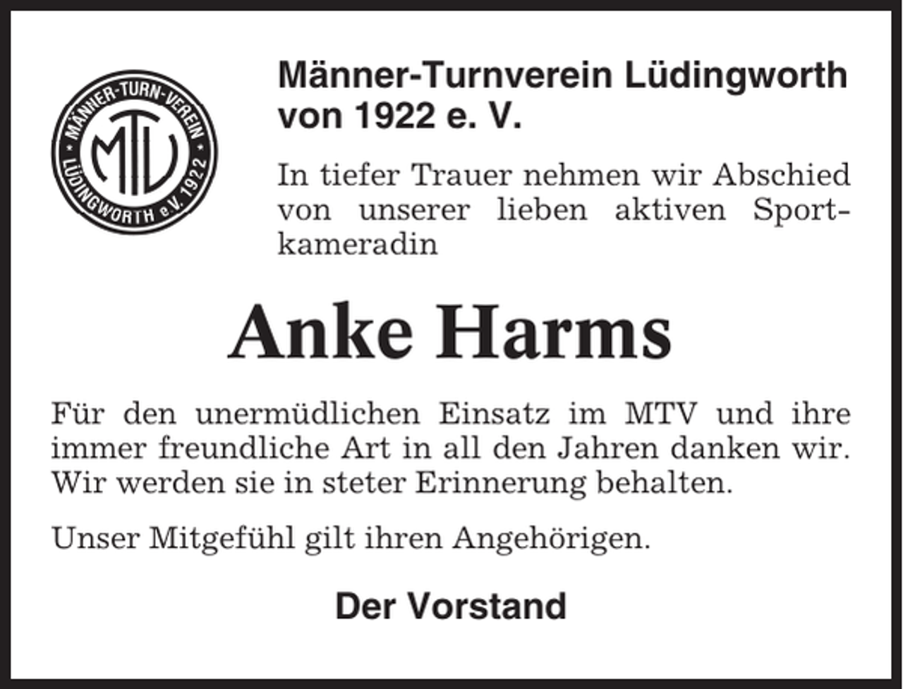 <p>Männer-Turnverein Lüdingworth<br />von 1922 e. V.<br />In tiefer Trauer nehmen wir Abschied<br />von unserer lieben aktiven Sportkameradin</p><p>Anke Harms<br />Für den unermüdlichen Einsatz im MTV und ihre<br />immer freundliche Art in all den Jahren danken wir.<br />Wir werden sie in steter Erinnerung behalten.<br />Unser Mitgefühl gilt ihren Angehörigen.</p><p>Der Vorstand</p>