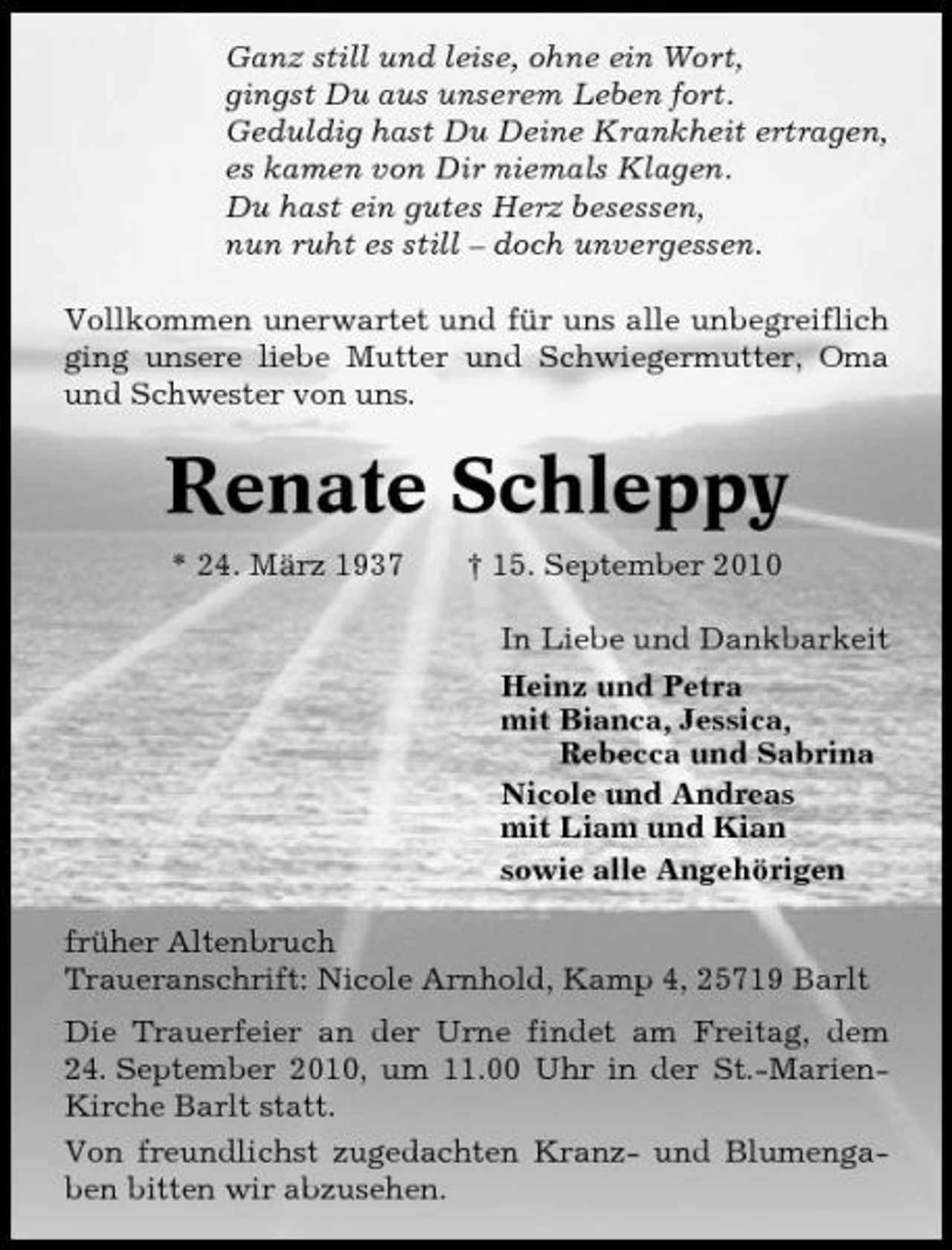 <p>Ganz still und leise, ohne ein Wort, gingst Du aus unserem Leben fort. Geduldig hast Du Deine Krankheit ertragen, es kamen von Dir niemals Klagen. Du hast ein gutes Herz besessen, nun ruht es still – doch unvergessen. Vollkommen unerwartet und für uns alle unbegreiflich ging unsere liebe Mutter und Schwiegermutter, Oma und Schwester von uns.</p><p>Renate Schleppy<br />* 24. März 1937 † 15. September 2010 In Liebe und Dankbarkeit Heinz und Petra mit Bianca, Jessica, Rebecca und Sabrina Nicole und Andreas mit Liam und Kian sowie alle Angehörigen früher Altenbruch Traueranschrift: Nicole Arnhold, Kamp 4, 25719 Barlt Die Trauerfeier an der Urne findet am Freitag, dem 24. September 2010, um 11.00 Uhr in der St.-MarienKirche Barlt statt. Von freundlichst zugedachten Kranz- und Blumengaben bitten wir abzusehen.</p>