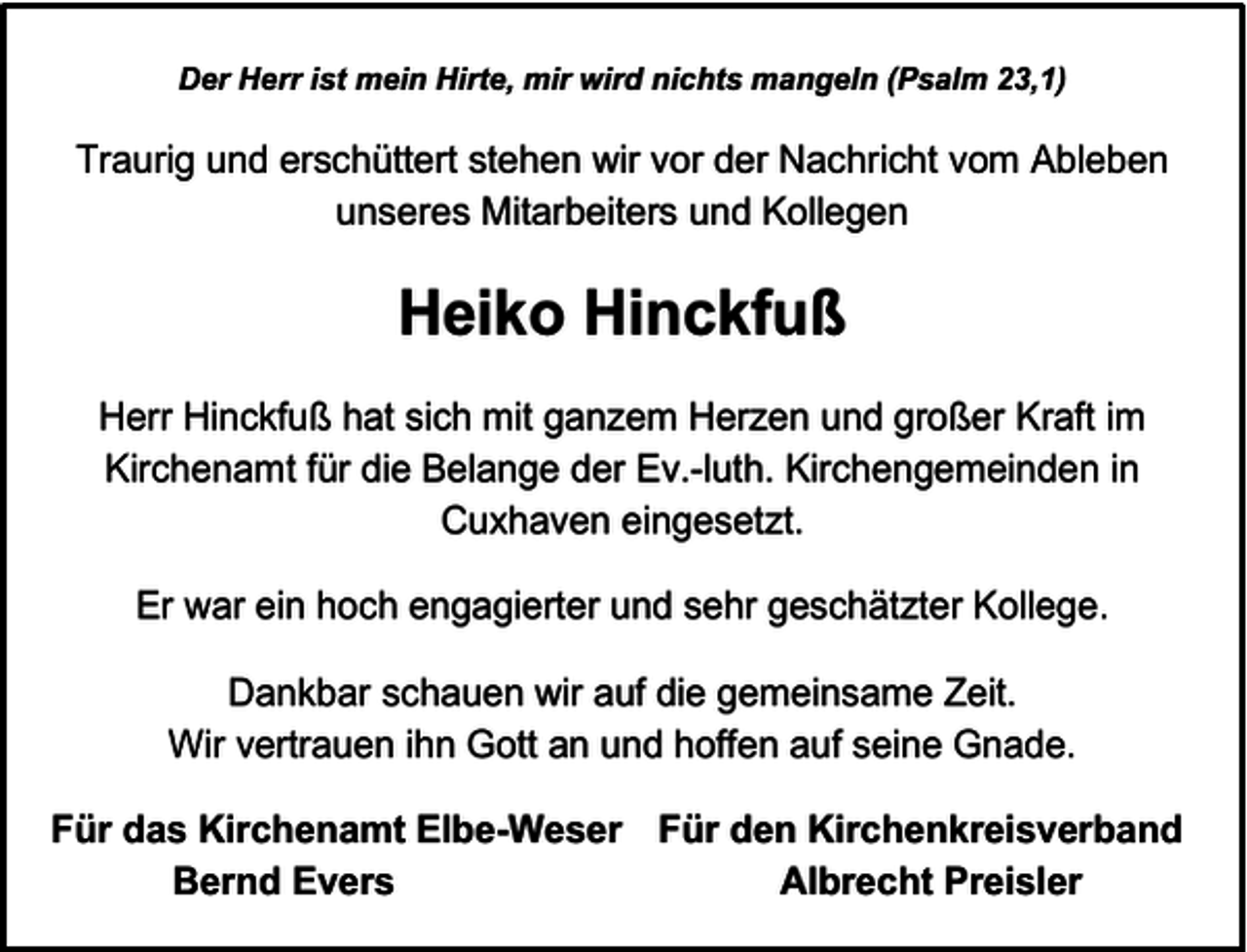 <p>Der Herr ist mein Hirte, mir wird nichts mangeln (Psalm 23,1)</p><p>Traurig und erschüttert stehen wir vor der Nachricht vom Ableben<br />unseres Mitarbeiters und Kollegen</p><p>Heiko Hinckfuß<br />Herr Hinckfuß hat sich mit ganzem Herzen und großer Kraft im<br />Kirchenamt für die Belange der Ev.-luth. Kirchengemeinden in<br />Cuxhaven eingesetzt.<br />Er war ein hoch engagierter und sehr geschätzter Kollege.<br />Dankbar schauen wir auf die gemeinsame Zeit.<br />Wir vertrauen ihn Gott an und hoffen auf seine Gnade.<br />Für das Kirchenamt Elbe-Weser Für den Kirchenkreisverband<br />Bernd Evers<br />Albrecht Preisler</p>