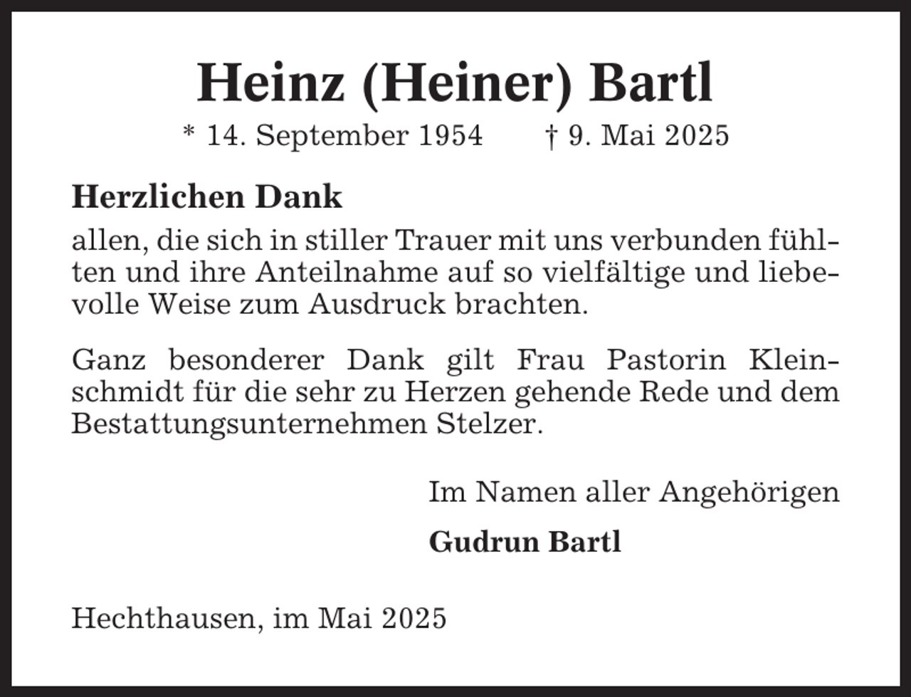 <p>Heinz (Heiner) Bartl<br />* 14. September 1954</p><p>† 9. Mai 2025</p><p>Herzlichen Dank<br />allen, die sich in stiller Trauer mit uns verbunden fühlten und ihre Anteilnahme auf so vielfältige und liebevolle Weise zum Ausdruck brachten.<br />Ganz besonderer Dank gilt Frau Pastorin Kleinschmidt für die sehr zu Herzen gehende Rede und dem<br />Bestattungsunternehmen Stelzer.<br />Im Namen aller Angehörigen<br />Gudrun Bartl<br />Hechthausen, im Mai 2025</p>