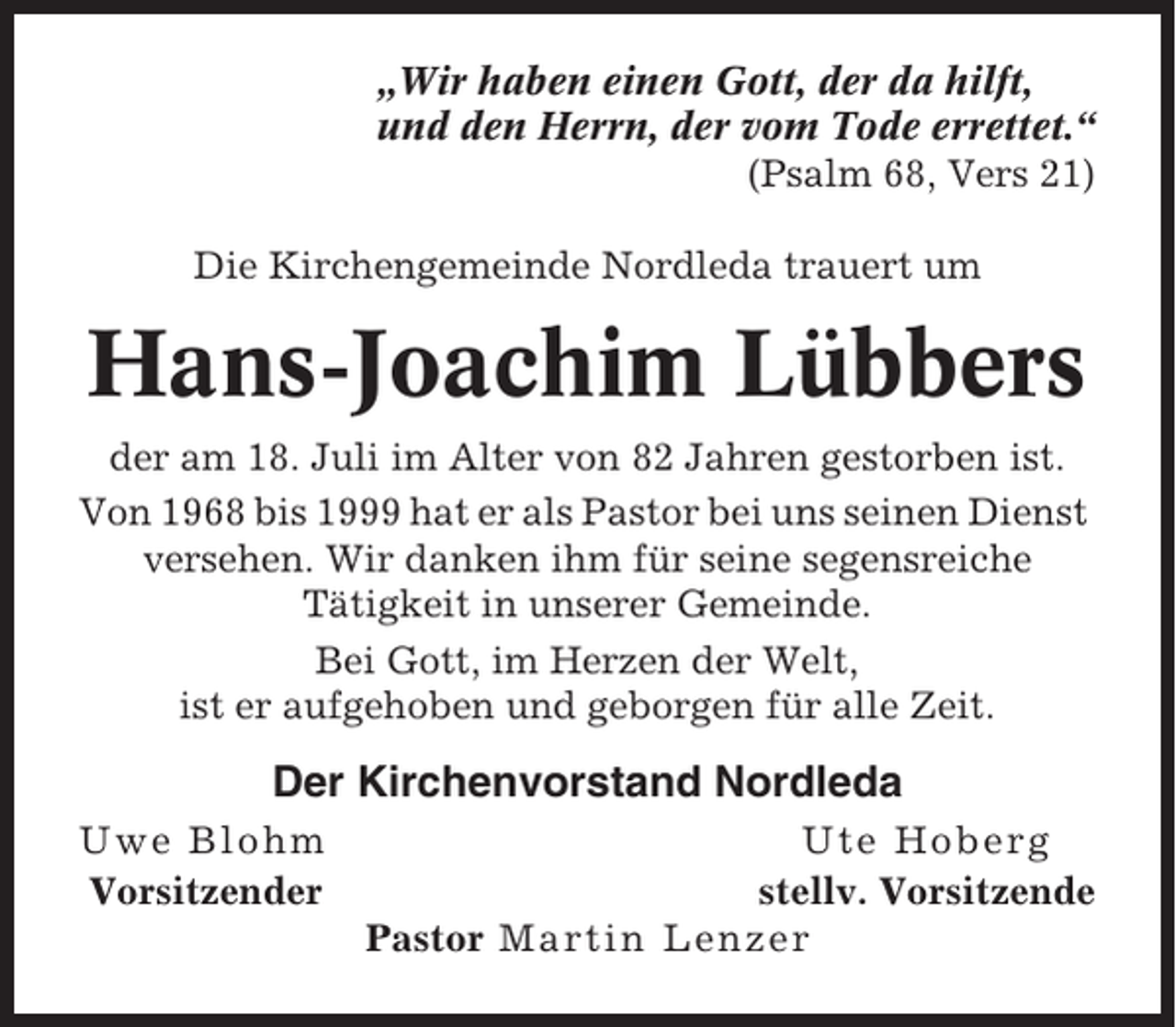 <p>„Wir haben einen Gott, der da hilft,<br />und den Herrn, der vom Tode errettet.“<br />(Psalm 68, Vers 21)<br />Die Kirchengemeinde Nordleda trauert um</p><p>Hans-Joachim Lübbers<br />der am 18. Juli im Alter von 82 Jahren gestorben ist.<br />Von 1968 bis 1999 hat er als Pastor bei uns seinen Dienst<br />versehen. Wir danken ihm für seine segensreiche<br />Tätigkeit in unserer Gemeinde.<br />Bei Gott, im Herzen der Welt,<br />ist er aufgehoben und geborgen für alle Zeit.</p><p>Der Kirchenvorstand Nordleda<br />Uwe Blohm<br />Vorsitzender</p><p>Ute Hoberg<br />stellv. Vorsitzende<br />Pastor Martin Lenzer</p>