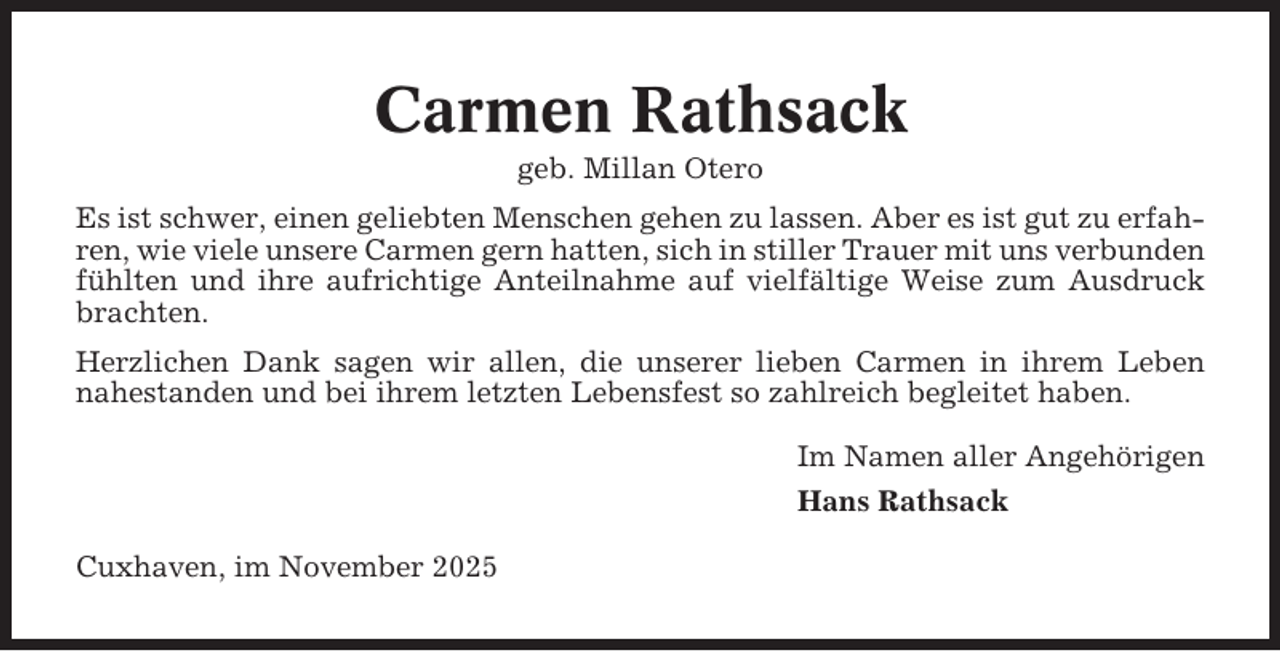 <p>Carmen Rathsack<br />geb. Millan Otero<br />Es ist schwer, einen geliebten Menschen gehen zu lassen. Aber es ist gut zu erfahren, wie viele unsere Carmen gern hatten, sich in stiller Trauer mit uns verbunden<br />fühlten und ihre aufrichtige Anteilnahme auf vielfältige Weise zum Ausdruck<br />brachten.<br />Herzlichen Dank sagen wir allen, die unserer lieben Carmen in ihrem Leben<br />nahestanden und bei ihrem letzten Lebensfest so zahlreich begleitet haben.<br />Im Namen aller Angehörigen<br />Hans Rathsack<br />Cuxhaven, im November 2025</p>